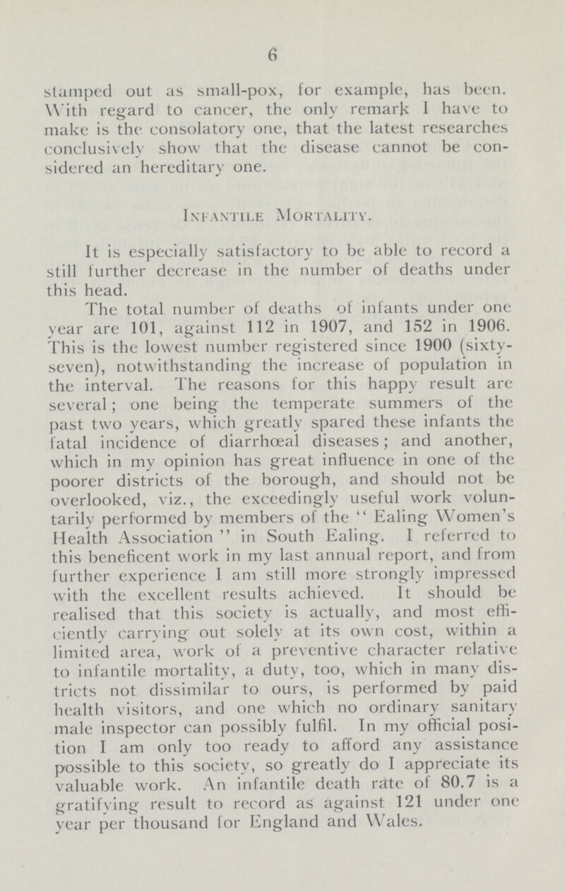 6 stamped out as small-pox, for example, has been. With regard to cancer, the only remark I have to make is the consolatory one, that the latest researches conclusively show that the disease cannot be con sidered an hereditary one. Infantile Mortality. It is especially satisfactory to be able to record a still further decrease in the number of deaths under this head. The total number of deaths of infants under one year are 101, against 112 in 1907, and 152 in 1906. This is the lowest number registered since 1900 (sixty seven), notwithstanding the increase of population in the interval. The reasons for this happy result are several; one being the temperate summers of the past two years, which greatly spared these infants the fatal incidence of diarrhceal diseases; and another, which in my opinion has great influence in one of the poorer districts of the borough, and should not be overlooked, viz., the exceedingly useful work volun tarily performed by members of the  Ealing Women's Health Association  in South Ealing. I referred to this beneficent work in my last annual report, and from further experience I am still more strongly impressed with the excellent results achieved. It should be realised that this society is actually, and most effi ciently carrying out solely at its own cost, within a limited area, work of a preventive character relative to infantile mortality, a duty, too, which in many dis tricts not dissimilar to ours, is performed by paid health visitors, and one which no ordinary sanitary male inspector can possibly fulfil. In my official posi tion I am only too ready to afford any assistance possible to this society, so greatly do I appreciate its valuable work. An infantile death rate of 80.7 is a gratifying result to record as against 121 under one year per thousand for England and Wales.