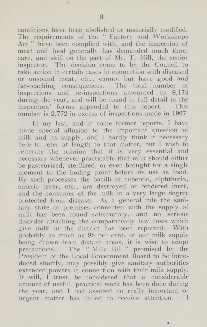 9 conditions have been abolished or materially modified. The requirements of the  Factory and Workshops Act  have been complied with, and the inspection of meat and food generally has demanded much time, care, and skill on the part of Mr. T. Hill, the senior inspector. The decision come to by the Council to take action in certain cases in connection with diseased or unsound meat, etc., cannot but have good and far-reaching consequences. The total number of inspections and re-inspections amounted to 9,174 during the year, and will be found in full detail in the inspectors' forms appended to this report. This number is 2.772 in excess of inspections made in 1907. In my last, and in some former reports, I have made special allusion to the important question of milk and its supply, and I hardly think it necessary here to refer at length to that matter, but I wish to reiterate the opinion that it is very essential and necessary whenever practicable that milk should either be pasteurized, sterilized, or even brought for a single moment to the boiling point before its use as food. By such processes the bacilli of tubercle, diphtheria, enteric fever, etc., are destroyed or rendered inert, and the consumer of the milk in a very large degree protected from disease. As a general rule the sani tary state of premises connected with the supply of milk has been found satisfactory, and no serious disorder attacking the comparatively few cows which give milk in the district has been reported. With probably as much as 98 per cent. of our milk supply being drawn from distant areas, it is wise to adopt precautions. The Milk Bill promised by the President of the Local Government Board to be intro duced shortly, may possibly give sanitary authorities extended powers in connection with their milk supply. It will, I trust, be considered that a considerable amount of useful, practical work has been done during the year, and I feel assured no really important or urgent matter has failed to receive attention. I