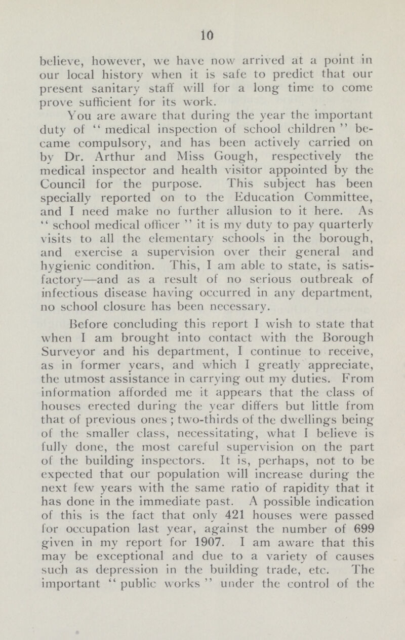 10 believe, however, we have now arrived at a point in our local history when it is safe to predict that our present sanitary staff will for a long time to come prove sufficient for its work. You are aware that during the year the important duty of  medical inspection of school children  be came compulsory, and has been actively carried on by Dr. Arthur and Miss Gough, respectively the medical inspector and health visitor appointed by the Council for the purpose. This subject has been specially reported on to the Education Committee, and I need make no further allusion to it here. As school medical officer it is my duty to pay quarterly visits to all the elementary schools in the borough, and exercise a supervision over their general and hygienic condition. This, I am able to state, is satis factory—and as a result of no serious outbreak of infectious disease having occurred in any department, no school closure has been necessary. Before concluding this report 1 wish to state that when I am brought into contact with the Borough Surveyor and his department, I continue to receive, as in former years, and which I greatly appreciate, the utmost assistance in carrying out my duties. From information afforded me it appears that the class of houses erected during the year differs but little from that of previous ones ; two-thirds of the dwellings being of the smaller class, necessitating, what I believe is fully done, the most careful supervision on the part of the building inspectors. It is, perhaps, not to be expected that our population will increase during the next few years with the same ratio of rapidity that it has done in the immediate past. A possible indication of this is the fact that only 421 houses were passed for occupation last year, against the number of 699 given in my report for 1907. I am aware that this may be exceptional and due to a variety of causes such as depression in the building trade, etc. The important  public works  under the control of the