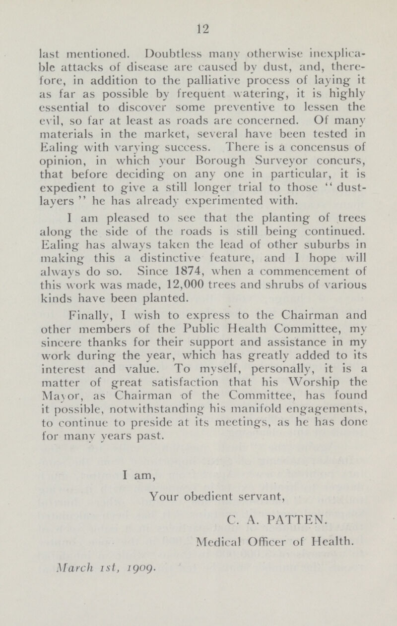 12 last mentioned. Doubtless many otherwise inexplica ble attacks of disease are caused by dust, and, there fore, in addition to the palliative process of laying it as far as possible by frequent watering, it is highly essential to discover some preventive to lessen the evil, so far at least as roads are concerned. Of many materials in the market, several have been tested in Ealing with varying success. There is a concensus of opinion, in which your Borough Surveyor concurs, that before deciding on any one in particular, it is expedient to give a still longer trial to those  dust layers  he has already experimented with. I am pleased to see that the planting of trees along the side of the roads is still being continued. Ealing has always taken the lead of other suburbs in making this a distinctive feature, and I hope will always do so. Since 1874, when a commencement of this work was made, 12,000 trees and shrubs of various kinds have been planted. Finally, I wish to express to the Chairman and other members of the Public Health Committee, my sincere thanks for their support and assistance in my work during the year, which has greatly added to its interest and value. To myself, personally, it is a matter of great satisfaction that his Worship the Ma\or, as Chairman of the Committee, has found it possible, notwithstanding his manifold engagements, to continue to preside at its meetings, as he has done for many years past. I am, Your obedient servant, C. A. PATTEN. Medical Officer of Health. March ist, 1909.