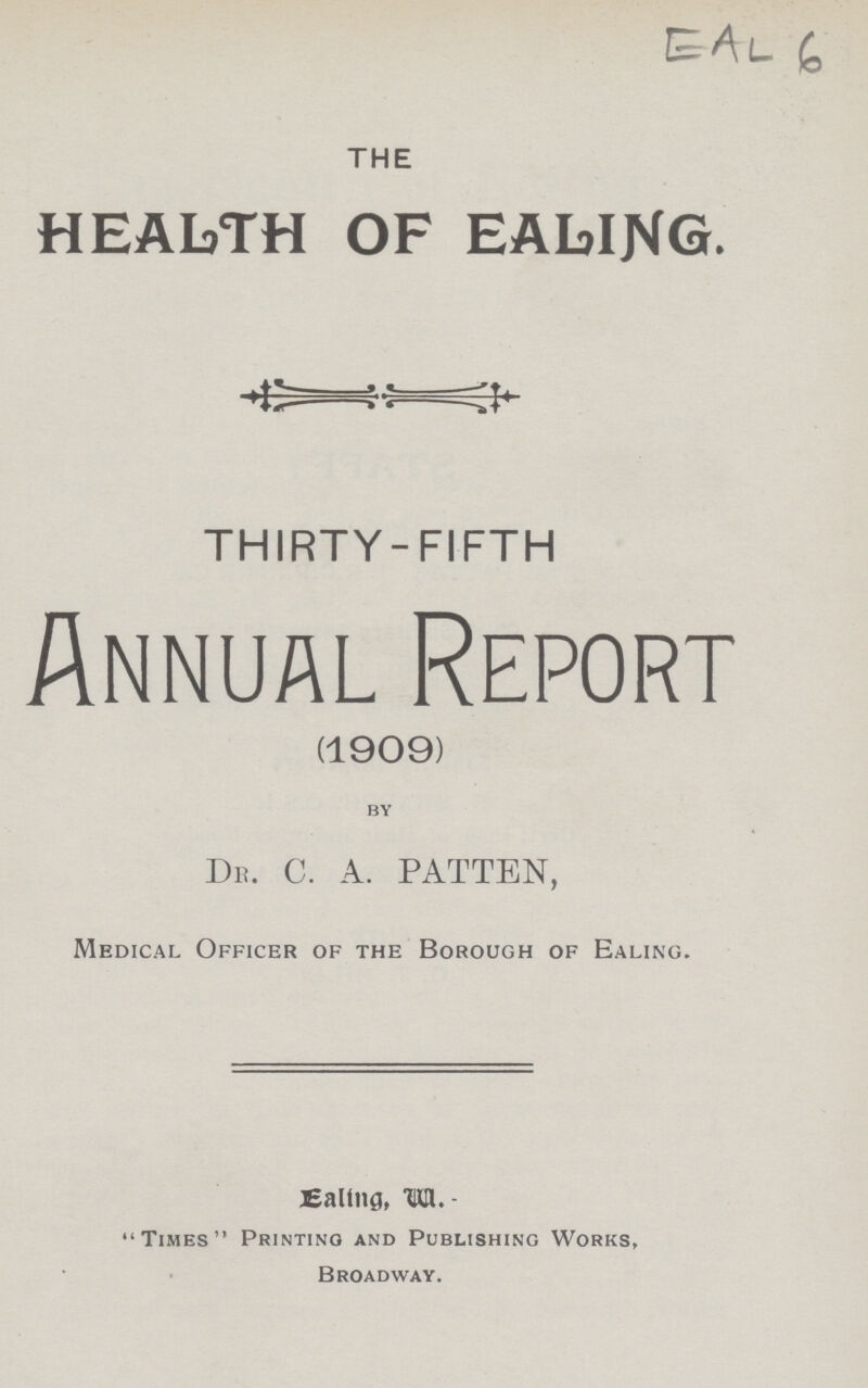 THE HEALTH OF EALING. THIRTY-FIFTH Annual Report (1909) by Dr. C. A. PATTEN, Medical Officer of the Borough of Ealing. Ealing, W. Times Printing and Publishing Works, Broadway.