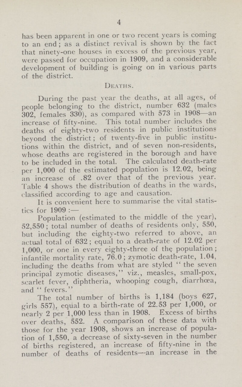 4 has been apparent in one or two recent years is coming to an end; as a distinct revival is shown by the fact that ninety-one houses in excess of the previous year, were passed for occupation in 1909, and a considerable development of building is going on in various parts of the district. Deaths. During the past year the deaths, at all ages, of people belonging to the district, number 632 (males 302, females 330), as compared with 573 in 1908—an increase of fifty-nine. This total number includes the deaths of eighty-two residents in public institutions beyond the district; of twenty-five in public institu tions within the district, and of seven non-residents, whose deaths are registered in the borough and have to be included in the total. The calculated death-rate per 1,000 of the estimated population is 12.02, being an increase of .82 over that of the previous year. Table 4 shows the distribution of deaths in the wards, classified according to age and causation. It is convenient here to summarise the vital statis tics for 1909 :— Population (estimated to the middle of the year), 52,550; total number of deaths of residents only, 550, but including the eighty-two referred to above, an actual total of 632; equal to a death-rate of 12.02 per 1,000, or one in every eighty-three of the population; infantile mortality rate, 76.0; zymotic death-rate, 1.04, including the deaths from what are styledthe seven principal zymotic diseases, viz., measles, small-pox, scarlet fever, diphtheria, whooping cough, diarrhoea, and  fevers. The total number of births is 1,184 (boys 627, girls 557), equal to a birth-rate of 22.53 per 1,000, or nearly 2 per 1,000 less than in 1908. Excess of births over deaths, 552. A comparison of these data with those for the year 1908, shows an increase of popula tion of 1,550, a decrease of sixty-seven in the number of births registered, an increase of fifty-nine in the number of deaths of residents—an increase in the