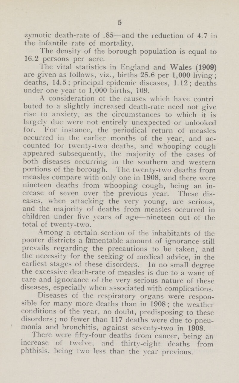 5 zymotic death-rate of .85—and the reduction of 4.7 in the infantile rate of mortality. The density of the borough population is equal to 16.2 persons per acre. The vital statistics in England and Wales (1909) are given as follows, viz., births 25.6 per 1,000 living; deaths, 14.5; principal epidemic diseases, 1.12; deaths under one year to 1,000 births, 109. A consideration of the causes which have contri buted to a slightly increased death-rate need not give rise to anxiety, as the circumstances to which it is largely due were not entirely unexpected or unlooked for. For instance, the periodical return of measles occurred in the earlier months of the year, and ac counted for twenty-two deaths, and whooping cough appeared subsequently, the majority of the cases of both diseases occurring in the southern and western portions of the borough. The twenty-two deaths from measles compare with only one in 1908, and there were nineteen deaths from whooping cough, being an in crease of seven over the previous year. These dis eases, when attacking the very young, are serious, and the majority of deaths from measles occurred in children under five years of age—nineteen out of the total of twenty-two. Among a certain, section of the inhabitants of the poorer districts a lamentable amount of ignorance still prevails regarding the precautions to be taken, and the necessity for the seeking of medical advice, in the earliest stages of these disorders. In no small degree the excessive death-rate of measles is due to a want of care and ignorance of the very serious nature of these diseases, especially when associated with complications. Diseases of the respiratory organs were respon sible for many more deaths than in 1908; the weather conditions of the year, no doubt, predisposing to these disorders ; no fewer than 117 deaths were due to pneu monia and bronchitis, against seventy-two in 1908. There were fifty-four deaths from cancer, being an increase of twelve, and thirty-eight deaths from phthisis, being two less than the year previous.