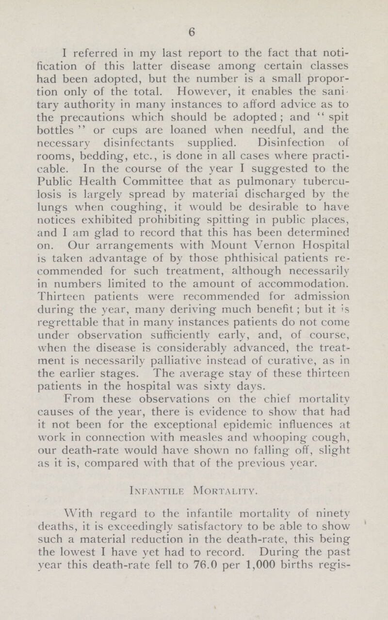 6 I referred in my last report to the fact that noti fication of this latter disease among certain classes had been adopted, but the number is a small propor tion only of the total. However, it enables the sani tary authority in many instances to afford advice as to the precautions which should be adopted; and spit bottles or cups are loaned when needful, and the necessary disinfectants supplied. Disinfection of rooms, bedding, etc., is done in all cases where practi cable. In the course of the year I suggested to the Public Health Committee that as pulmonary tubercu losis is largely spread by material discharged by the lungs when coughing, it would be desirable to have notices exhibited prohibiting spitting in public places, and I am glad to record that this has been determined on. Our arrangements with Mount Vernon Hospital is taken advantage of by those phthisical patients re commended for such treatment, although necessarily in numbers limited to the amount of accommodation. Thirteen patients were recommended for admission during the year, many deriving much benefit; but it is regrettable that in many instances patients do not come under observation sufficiently early, and, of course, when the disease is considerably advanced, the treat ment is necessarily palliative instead of curative, as in the earlier stages. The average stay of these thirteen patients in the hospital was sixty days. From these observations on the chief mortality causes of the year, there is evidence to show that had it not been for the exceptional epidemic influences at work in connection with measles and whooping cough, our death-rate would have shown no falling off, slight as it is, compared with that of the previous year. Infantile Mortality. With regard to the infantile mortality of ninety deaths, it is exceedingly satisfactory to be able to show such a material reduction in the death-rate, this being the lowest I have yet had to record. During the past year this death-rate fell to 76.0 per 1,000 births regis¬