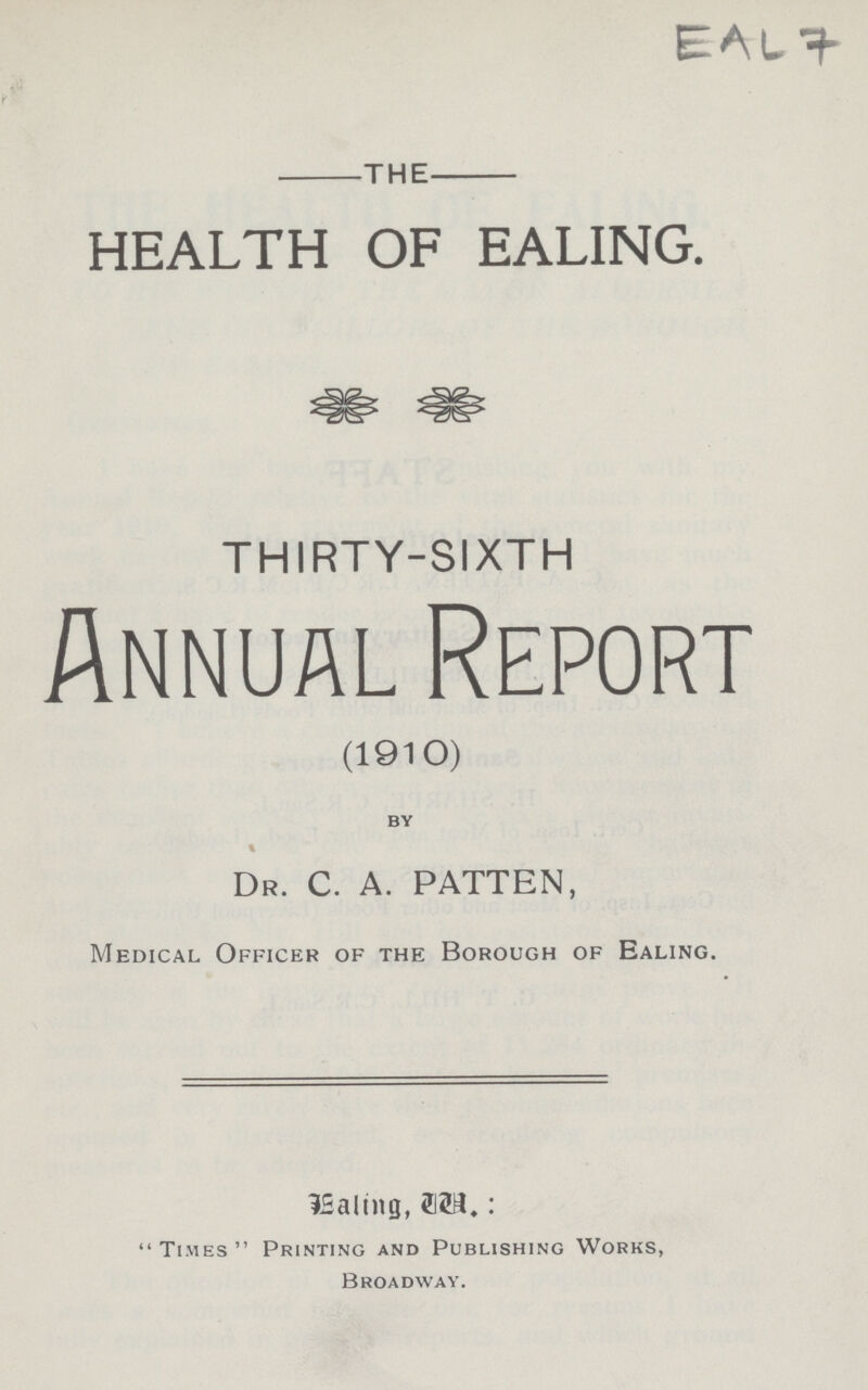 EAL 7 the HEALTH OF EALING. THIRTY-SIXTH Annual Report (1910) by % DR. C. A. PATTEN, Medical Officer of the Borough of Ealing. Mealing, by.: Times Printing and Publishing Works, Broadway.