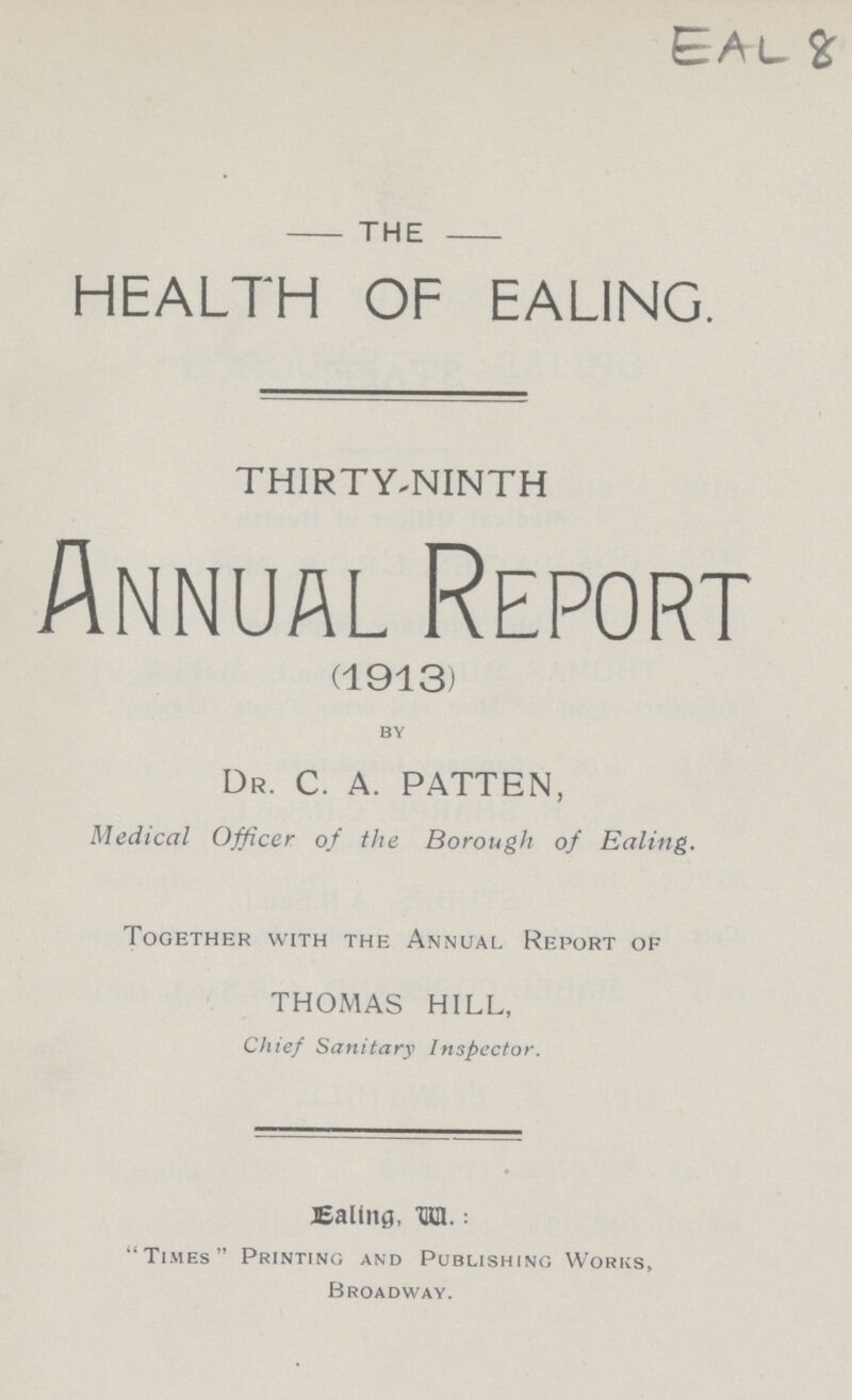 THE HEALTH OF EALING. THIRTY-NINTH Annual Report (1913) by DR. C. A. PATTEN, Medical Officer of the Borough of Ealing. Together with the Annual Report of THOMAS HILL, Chief Sanitary Inspector. Ealling W.: Times Printing and Publishing Works, Broadway.