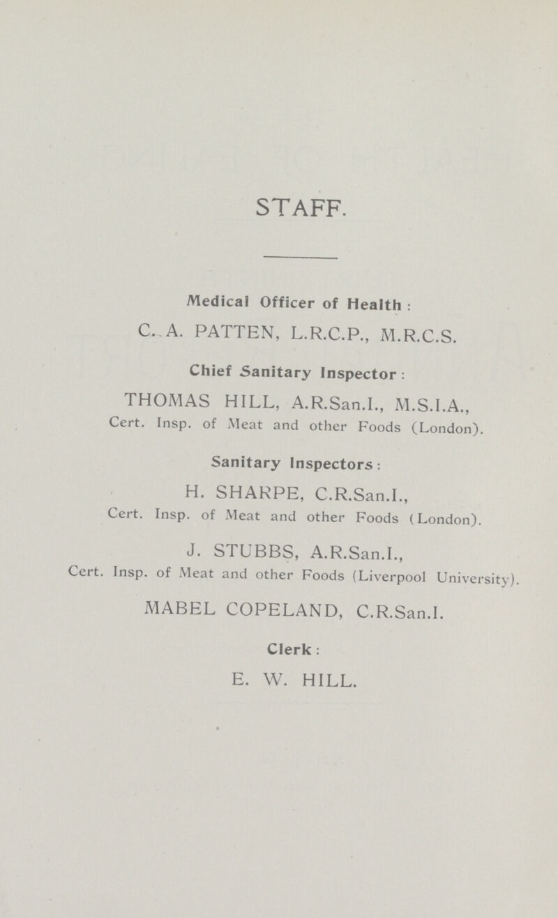 STAFF. Medical Officer of Health: C. A. PATTEN, L.R.C.P., M.R.C.S. Chief Sanitary Inspector: THOMAS HILL, A.R.San.I., M.S.I.A., Cert. Insp. of Meat and other Foods (London). Sanitary Inspectors: H. SHARPE, C.R.San.I., Cert. Insp. of Meat and other Foods (London). J. STUBBS, A.R.San.I., Cert. Insp. of Meat and other Foods (Liverpool University). MABEL COPELAND, C.R.San.I. Clerk: E. W. HILL.