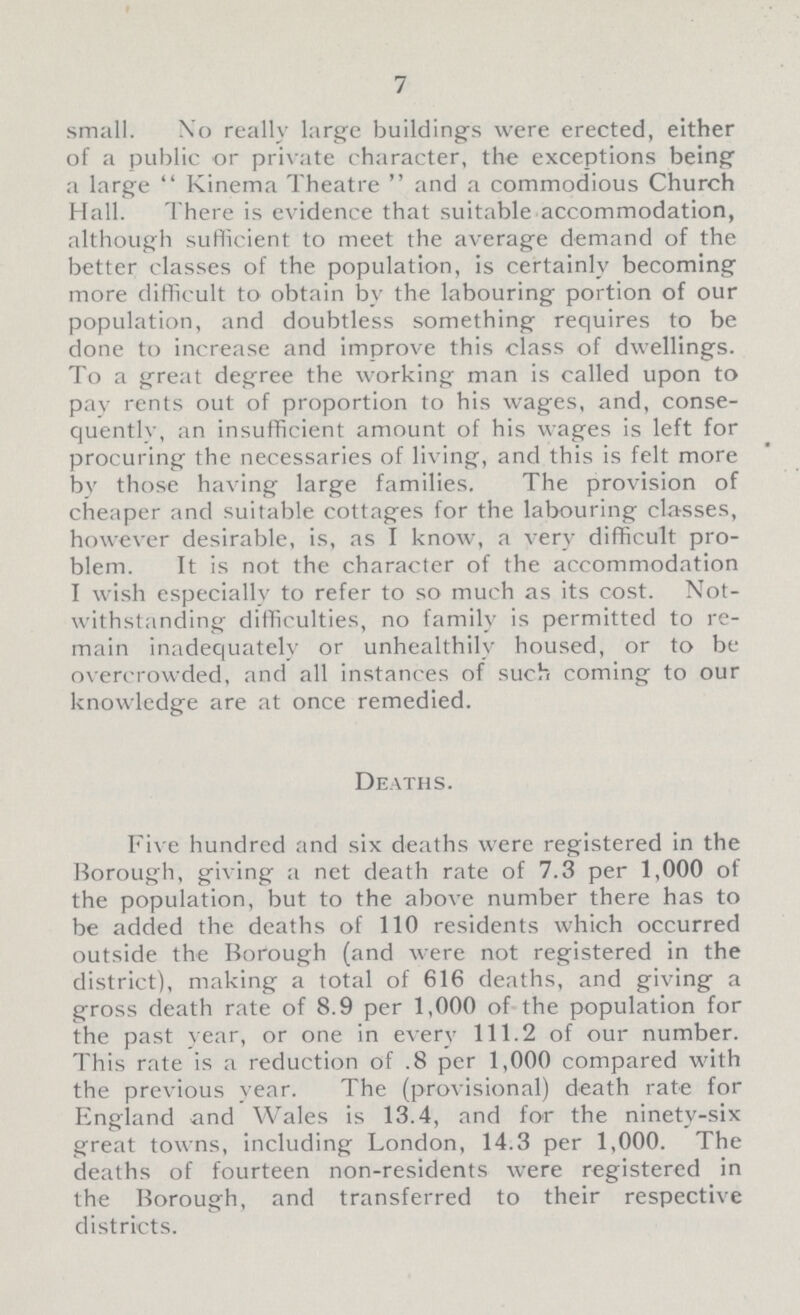 7 small. No really large buildings were erected, either of a public or private character, the exceptions being a large Kinema Theatre  and a commodious Church Hall. There is evidence that suitable accommodation, although sufficient to meet the average demand of the better classes of the population, is certainly becoming more difficult to obtain by the labouring portion of our population, and doubtless something requires to be done to increase and improve this class of dwellings. To a great degree the working man is called upon to pav rents out of proportion to his wages, and, conse quently, an insufficient amount of his wages is left for procuring the necessaries of living, and this is felt more by those having large families. The provision of cheaper and suitable cottages for the labouring classes, however desirable, is, as I know, a very difficult pro blem. It is not the character of the accommodation I wish especially to refer to so much as its cost. Not withstanding difficulties, no family is permitted to re main inadequately or unhealthily housed, or to be overcrowded, and all instances of such coming to our knowledge are at once remedied. Deaths. Five hundred and six deaths were registered in the Borough, giving a net death rate of 7.3 per 1,000 of the population, but to the above number there has to be added the deaths of 110 residents which occurred outside the Borough (and were not registered in the district), making a total of 616 deaths, and giving a gross death rate of 8.9 per 1,000 of the population for the past year, or one in every 111.2 of our number. This rate is a reduction of .8 per 1,000 compared with the previous year. The (provisional) death rate for England and Wales is 13.4, and for the ninety-six great towns, including London, 14.3 per 1,000. The deaths of fourteen non-residents were registered in the Borough, and transferred to their respective districts.