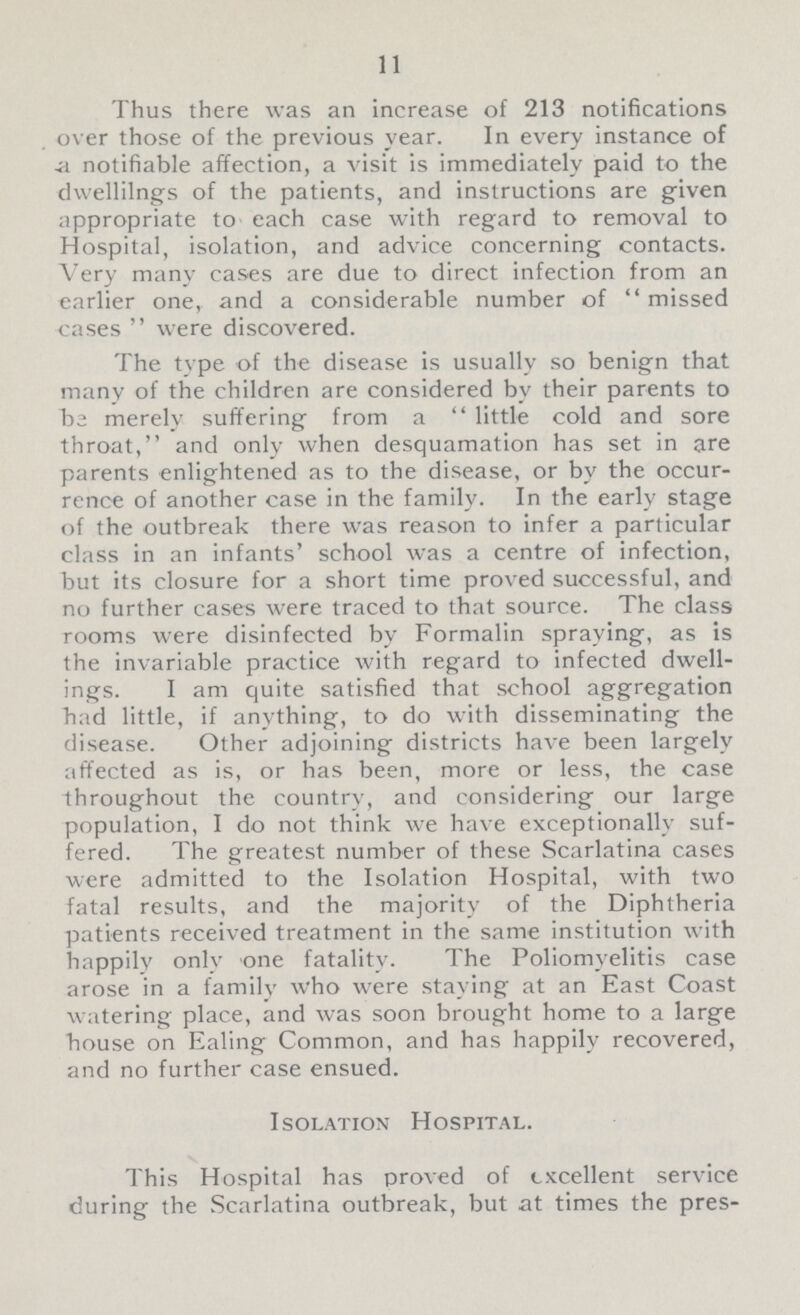 11 Thus there was an increase of 213 notifications over those of the previous year. In every instance of a notifiable affection, a visit is immediately paid to the dwellilngs of the patients, and instructions are given appropriate to each case with regard to removal to Hospital, isolation, and advice concerning contacts. Very many cases are due to direct infection from an earlier one, and a considerable number of missed cases were discovered. The type of the disease is usually so benign that many of the children are considered by their parents to be merely suffering from a little cold and sore throat, and only when desquamation has set in are parents enlightened as to the disease, or by the occur rence of another case in the family. In the early stage of the outbreak there was reason to infer a particular class in an infants' school was a centre of infection, but its closure for a short time proved successful, and no further cases were traced to that source. The class rooms were disinfected by Formalin spraying, as is the invariable practice with regard to infected dwell ings. I am quite satisfied that school aggregation had little, if anything, to do with disseminating the disease. Other adjoining districts have been largely affected as is, or has been, more or less, the case throughout the country, and considering our large population, I do not think we have exceptionally suf fered. The greatest number of these Scarlatina cases were admitted to the Isolation Hospital, with two fatal results, and the majority of the Diphtheria patients received treatment in the same institution with happily only one fatality. The Poliomyelitis case arose in a family who were staying at an East Coast watering place, and was soon brought home to a large house on Ealing Common, and has happily recovered, and no further case ensued. Isolation Hospital. This Hospital has proved of excellent service during the Scarlatina outbreak, but at times the pres¬