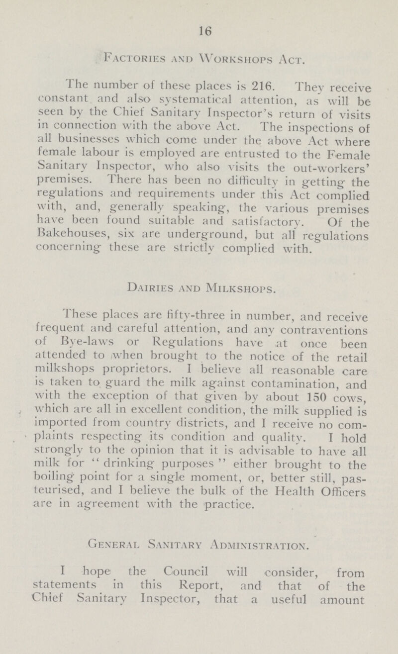 16 Factories and Workshops Act. The number of these places is 216. They receive constant and also systematical attention, as will be seen by the Chief Sanitary Inspector's return of visits in connection with the above Act. The inspections of all businesses which come under the above Act where female labour is employed are entrusted to the Female Sanitary Inspector, who also visits the out-workers' premises. There has been no difficulty in getting the regulations and requirements under this Act complied with, and, generally speaking, the various premises have been found suitable and satisfactory. Of the Bakehouses, six are underground, but all regulations concerning these are strictly complied with. Dairies and Milkshops. These places are fifty-three in number, and receive frequent and careful attention, and any contraventions of Bye-laws or Regulations have at once been attended to when brought to the notice of the retail milkshops proprietors. I believe all reasonable care is taken to guard the milk against contamination, and with the exception of that given by about 150 cows, which are all in excellent condition, the milk supplied is imported from country districts, and I receive no com plaints respecting its condition and quality. I hold stronglv to the opinion that it is advisable to have all milk for drinking purposes either brought to the boiling point for a single moment, or, better still, pas teurised, and I believe the bulk of the Health Officers are in agreement with the practice. General Sanitary Administration. I hope the Council will consider, from statements in this Report, and that of the Chief Sanitary Inspector, that a useful amount