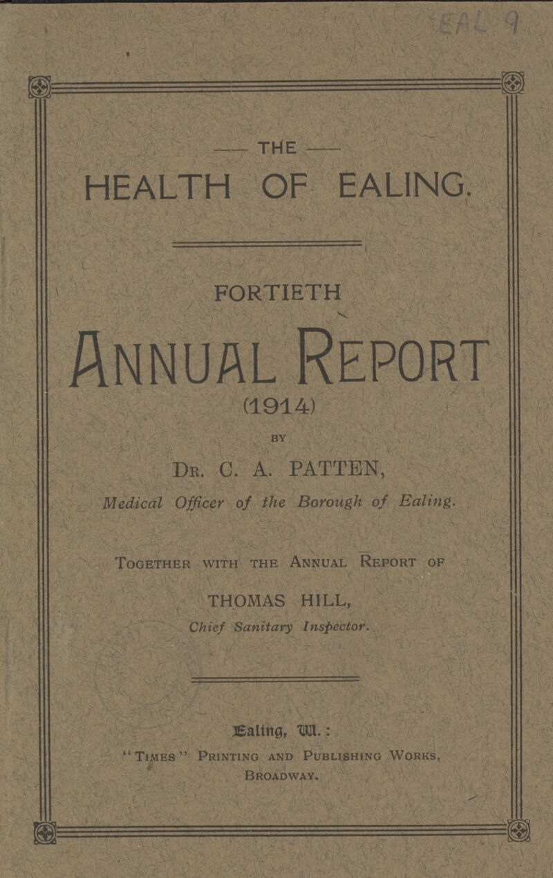 EAL 9 -THE- HEALTH OF EALING. FORTIETH Annual Report (1914) by Dr. C. A. PATTEN, Medical Officer of the Borough of Ealing. Together with the Annual Report of THOMAS HILL, Chief Sanitary Inspector. Ealing, .va Times Printing and Publishing Works, Broadway.