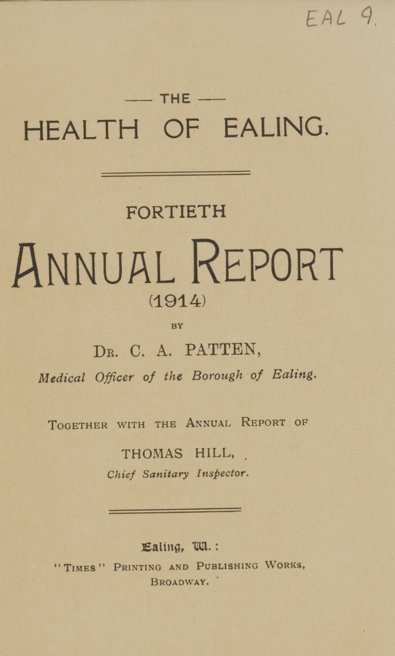 EAL 9 THE HEALTH OF EALING. FORTIETH Annual Report (1914) by DR. C. A. PATTEN, Medical Officer of the Borough of Ealing. Together with the Annual Report of THOMAS HILL, Chief Sanitary Inspector. Ealing, va. : Times Printing and Publishing Works, Broadway.