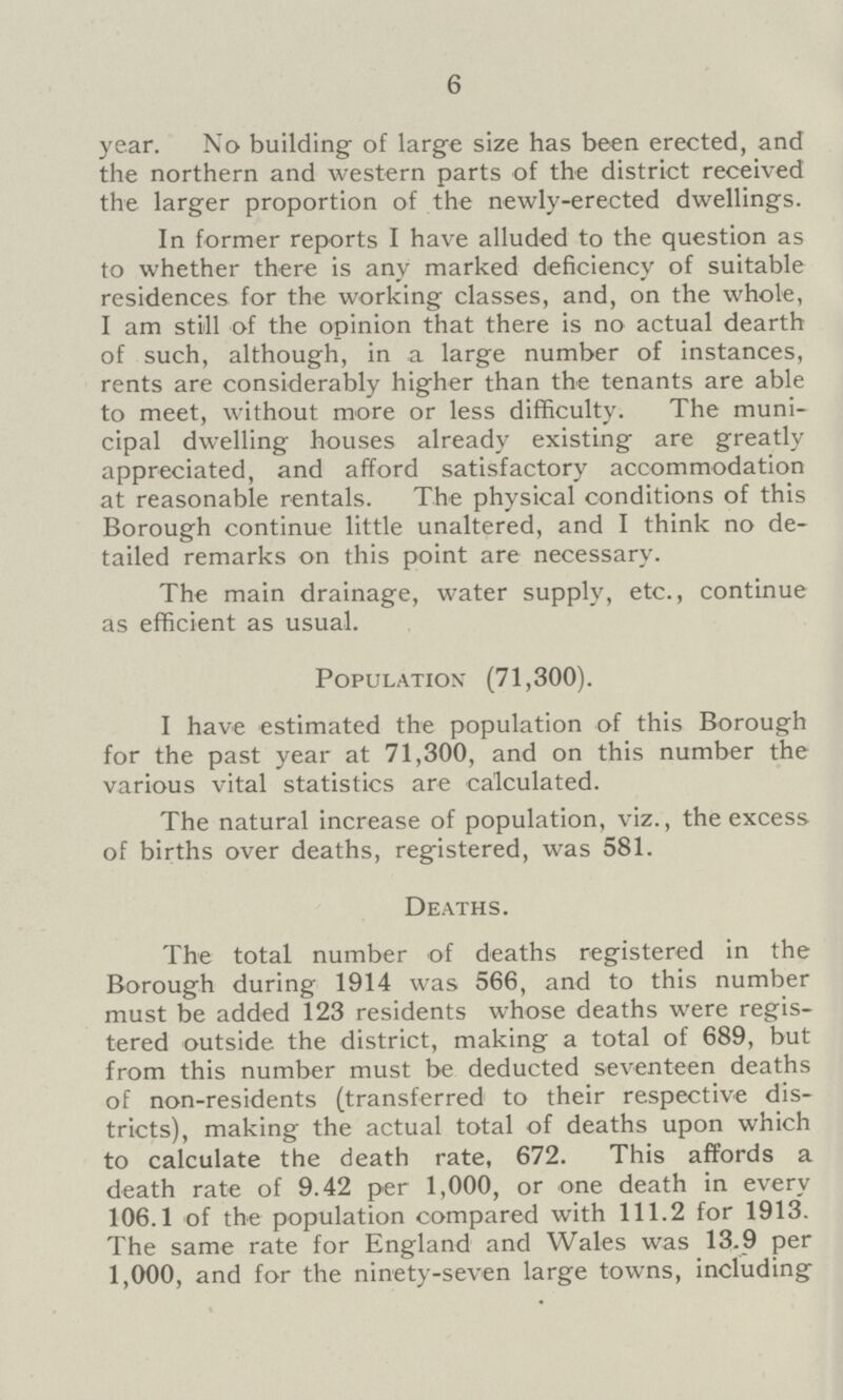 6 year. No building of large size has been erected, and the northern and western parts of the district received the larger proportion of the newly-erected dwellings. In former reports I have alluded to the question as to whether there is any marked deficiency of suitable residences for the working classes, and, on the whole, I am still of the opinion that there is no actual dearth of such, although, in a large number of instances, rents are considerably higher than the tenants are able to meet, without more or less difficulty. The muni cipal dwelling houses already existing are greatly appreciated, and afford satisfactory accommodation at reasonable rentals. The physical conditions of this Borough continue little unaltered, and I think no de tailed remarks on this point are necessary. The main drainage, water supply, etc., continue as efficient as usual. Population* (71,300). I have estimated the population of this Borough for the past year at 71,300, and on this number the various vital statistics are calculated. The natural increase of population, viz., the excess of births over deaths, registered, was 581. Deaths. The total number of deaths registered in the Borough during 1914 was 566, and to this number must be added 123 residents whose deaths were regis tered outside the district, making a total of 689, but from this number must be deducted seventeen deaths of non-residents (transferred to their respective dis tricts), making the actual total of deaths upon which to calculate the death rate, 672. This affords a death rate of 9.42 per 1,000, or one death in every 106.1 of the population compared with 111.2 for 1913. The same rate for England and Wales was 13.9 per 1,000, and for the ninety-seven large towns, including