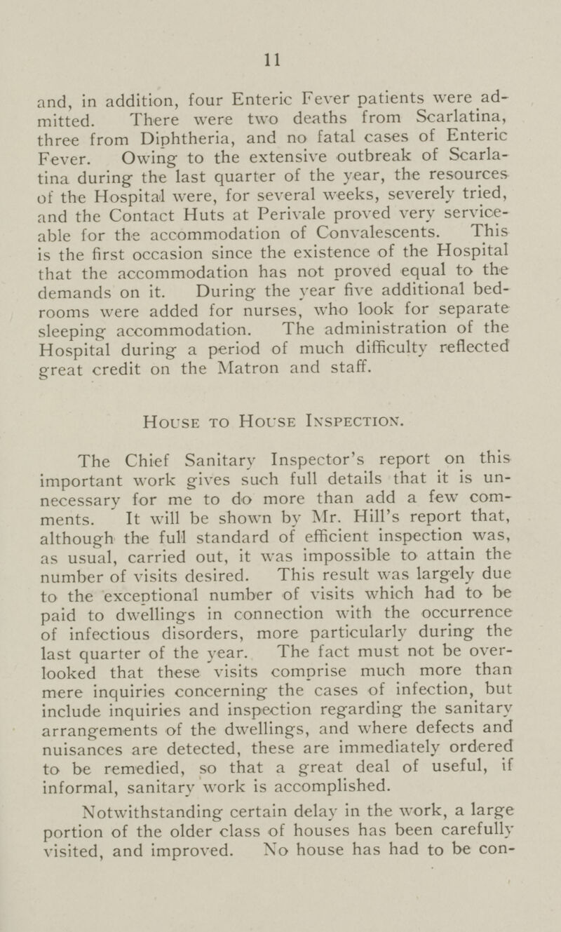 11 and, in addition, four Enteric Fever patients were ad mitted. There were two deaths from Scarlatina, three from Diphtheria, and no fatal cases of Enteric Fever. Owing to the extensive outbreak of Scarla tina during the last quarter of the year, the resources of the Hospital were, for several weeks, severely tried, and the Contact Huts at Perivale proved very service able for the accommodation of Convalescents. This is the first occasion since the existence of the Hospital that the accommodation has not proved equal to the demands on it. During the year five additional bed rooms were added for nurses, who look for separate sleeping accommodation. The administration of the Hospital during a period of much difficulty reflected great credit on the Matron and staff. House to House Inspection. The Chief Sanitary Inspector's report on this important work gives such full details that it is un necessary for me to do more than add a few com ments. It will be shown by Mr. Hill's report that, although the full standard of efficient inspection was, as usual, carried out, it was impossible to attain the number of visits desired. This result was largely due to the exceptional number of visits which had to be paid to dwellings in connection with the occurrence of infectious disorders, more particularly during the last quarter of the year. The fact must not be over looked that these visits comprise much more than mere inquiries concerning the cases of infection, but include inquiries and inspection regarding the sanitary arrangements of the dwellings, and where defects and nuisances are detected, these are immediately ordered to be remedied, so that a great deal of useful, if informal, sanitary work is accomplished. Notwithstanding certain delay in the work, a large portion of the older class of houses has been carefully visited, and improved. No house has had to be con-