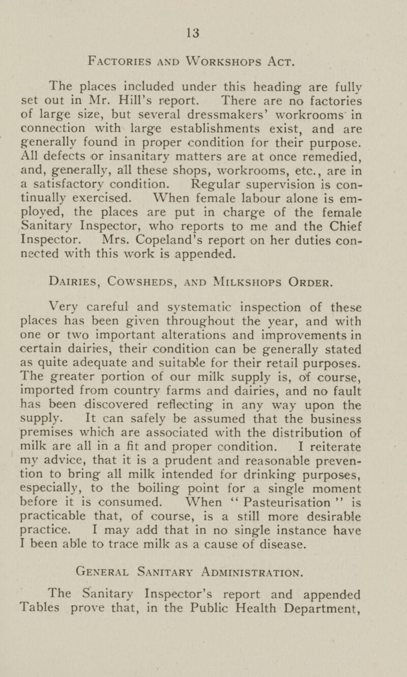 13 Factories and Workshops Act. The places included under this heading are fully set out in Mr. Hill's report. There are no factories of large size, but several dressmakers' workrooms in connection with large establishments exist, and are generally found in proper condition for their purpose. All defects or insanitary matters are at once remedied, and, generally, all these shops, workrooms, etc., are in a satisfactory condition. Regular supervision is con tinually exercised. When female labour alone is em ployed, the places are put in charge of the female Sanitary Inspector, who reports to me and the Chief Inspector. Mrs. Copeland's report on her duties con nected with this work is appended. Dairies, Cowsheds, and Milkshops Order. Very careful and systematic inspection of these places has been given throughout the year, and with one or two important alterations and improvements in certain dairies, their condition can be generally stated as quite adequate and suitable for their retail purposes. The greater portion of our milk supply is, of course, imported from country farms and dairies, and no fault has been discovered reflecting in any way upon the supply. It can safely be assumed that the business premises which are associated with the distribution of milk are all in a fit and proper condition. I reiterate my advice, that it is a prudent and reasonable preven tion to bring all milk intended for drinking purposes, especially, to the boiling point for a single moment before it is consumed. When  Pasteurisation  is practicable that, of course, is a still more desirable practice. I may add that in no single instance have I been able to trace milk as a cause of disease. General Sanitary Administration. The Sanitary Inspector's report and appended Tables prove that, in the Public Health Department,