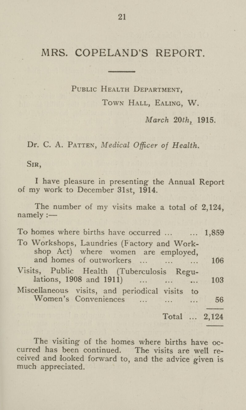 21 MRS. COPELAND'S REPORT. Public Health Department, Town Hall, Ealing, W. March 20th, 1915. Dr. C. A. Patten, Medical Officer of Health. Sir, I have pleasure in presenting the Annual Report of my work to December 31st, 1914. The number of my visits make a total of 2,124, namely :— To homes where births have occurred 1,859 To Workshops, Laundries (Factory and Work shop Act) where women are employed, and homes of outworkers 106 Visits, Public Health (Tuberculosis Regu lations, 1908 and 1911) 103 Miscellaneous visits, and periodical visits to Women's Conveniences 56 Total 2,124 The visiting of the homes where births have oc curred has been continued. The visits are well re ceived and looked forward to, and the advice given is much appreciated.