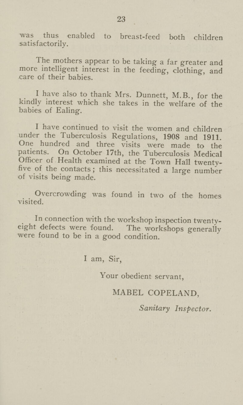 23 was thus enabled to breast-feed both children satisfactorily. The mothers appear to be taking a far greater and more intelligent interest in the feeding, clothing, and care of their babies. I have also to thank Mrs. Dunnett, M.B., for the kindly interest which she takes in the welfare of the babies of Ealing. I have continued to visit the women and children under the Tuberculosis Regulations, 1908 and 1911. One hundred and three visits were made to the patients. On October 17th, the Tuberculosis Medical Officer of Health examined at the Town Hall twenty five of the contacts; this necessitated a large number of visits being made. Overcrowding was found in two of the homes visited. In connection with the workshop inspection twenty eight defects were found. The workshops generally were found to be in a good condition. I am, Sir, Your obedient servant, MABEL COPELAND, Sanitary Inspector.