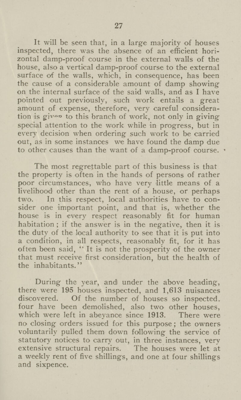 27 It will be seen that, in a large majority of houses inspected, there was the absence of an efficient hori zontal damp-proof course in the external walls of the house, also a vertical damp-proof course to the external surface of the walls, which, in consequence, has been the cause of a considerable amount of damp showing on the internal surface of the said walls, and as I have pointed out previously, such work entails a great amount of expense, therefore, very careful considera tion is gives to this branch of work, not only in giving special attention to the work while in progress, but in every decision when ordering such work to be carried out, as in some instanoes we have found the damp due to other causes than the want of a damp-proof course. The most regrettable part of this business is that the property is often in the hands of persons of rather poor circumstances, who have very little means of a livelihood other than the rent of a house, or perhaps two. In this respect, local authorities have to con sider one important point, and that is, whether the house is in every respect reasonably fit for human habitation ; if the answer is in the negative, then it is the duty of the local authority to see that it is put into a condition, in all respects, reasonably fit, for it has often been said,  It is not the prosperity of the owner that must receive first consideration, but the health of the inhabitants. During the year, and under the above heading, there were 195 houses inspected, and 1,613 nuisances discovered. Of the number of houses so inspected four have been demolished, also two other houses, which were left in abeyance since 1913. There were no closing orders issued for this purpose; the owners voluntarily pulled them down following the service of statutory notices to carry out, in three instances, very extensive structural repairs. The houses were let at a weekly rent of five shillings, and one at four shillings and sixpence.