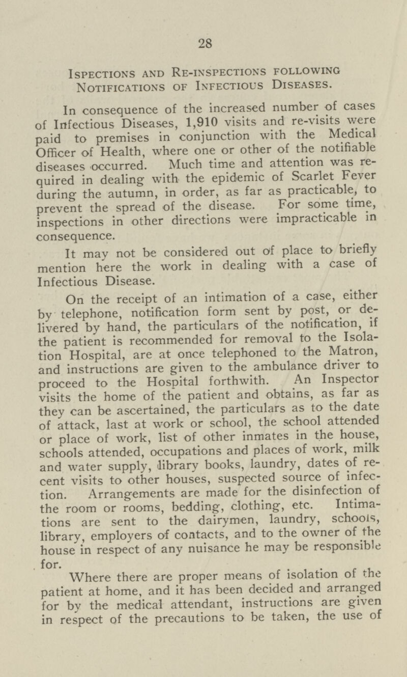 28 Ispections and RE-inspections following Notifications of Infectious Diseases. In consequence of the increased number of cases of Infectious Diseases, 1,910 visits and re-visits were paid to premises in conjunction with the Medical Officer of Health, where one or other of the notifiable diseases occurred. Much time and attention was re quired in dealing with the epidemic of Scarlet Fever during the autumn, in order, as far as practicable, to prevent the spread of the disease. For some time, inspections in other directions were impracticable in consequence. It may not be considered out of place to briefly mention here the work in dealing with a case of Infectious Disease. On the receipt of an intimation of a case, either by telephone, notification form sent by post, or de livered by hand, the particulars of the notification, if the patient is recommended for removal to the Isola tion Hospital, are at once telephoned to the Matron, and instructions are given to the ambulance driver to proceed to the Hospital forthwith. An Inspector visits the home of the patient and obtains, as far as they can be ascertained, the particulars as to the date of attack, last at work or school, the school attended or place of work, list of other inmates in the house, schools attended, occupations and places of work, milk and water supply, library books, laundry, dates of re cent visits to other houses, suspected source of infec tion. Arrangements are made for the disinfection of the room or rooms, bedding, clothing, etc. Intima tions are sent to the dairymen, laundry, schools, library, employers of contacts, and to the owner of the house in respect of any nuisance he may be responsible for. Where there are proper means of isolation of the patient at home, and it has been decided and arranged for by the medical attendant, instructions are given in respect of the precautions to be taken, the use of