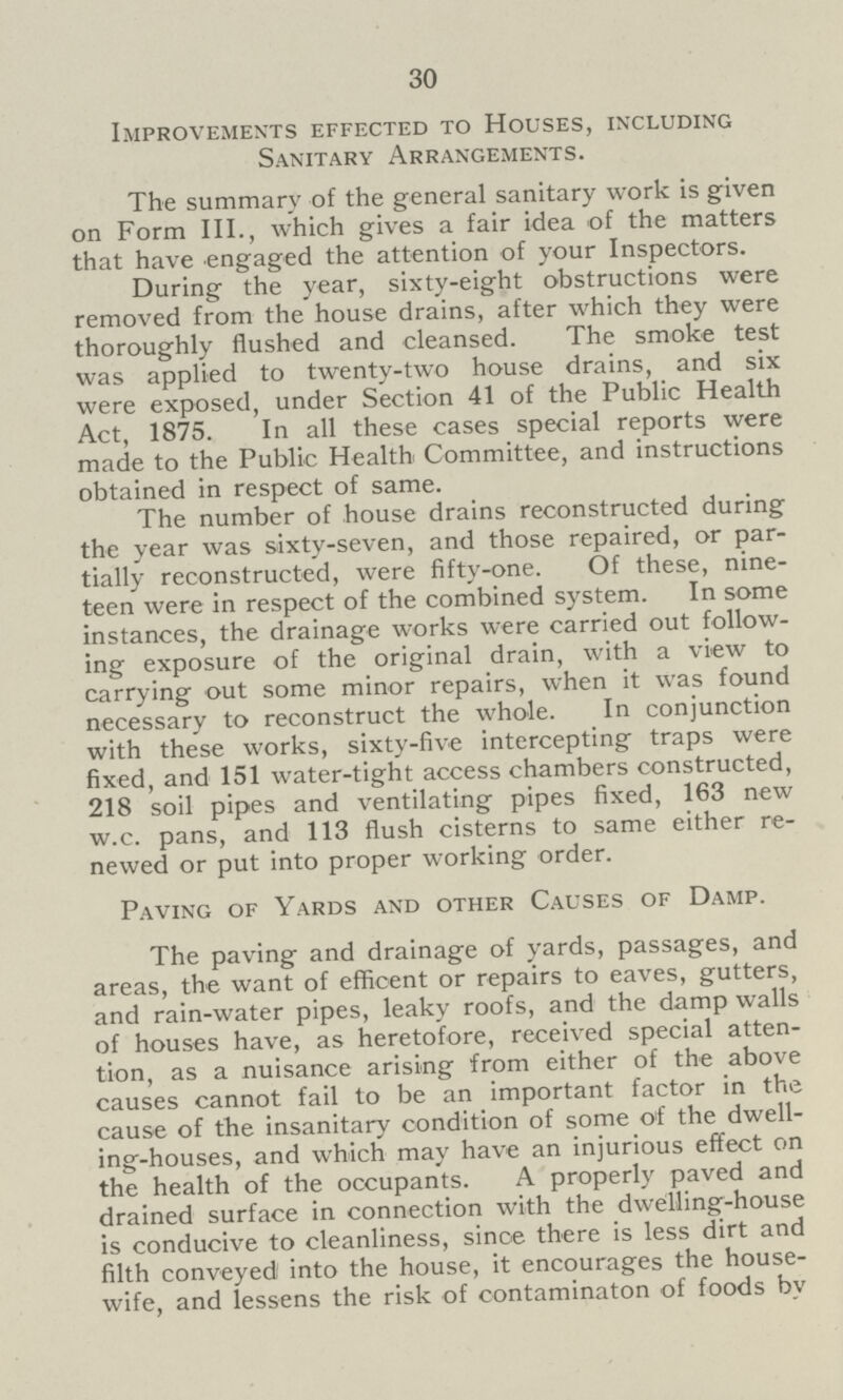 30 Improvements effected to Houses, including Sanitary Arrangements. The summary of the general sanitary work is given on Form III., which gives a fair idea of the matters that have engaged the attention of your Inspectors. During the year, sixty-eight obstructions were removed from the house drains, after which they were thoroughly flushed and cleansed. The smoke test was applied to twenty-two house drains, and six were exposed, under Section 41 of the Public Health Act, 1875. In all these cases special reports were made to the Public Health Committee, and instructions obtained in respect of same. The number of house drains reconstructed during the year was sixty-seven, and those repaired, or par tially reconstructed, were fifty-one. Of these, nine teen were in respect of the combined system. In some instances, the drainage works were carried out follow ing exposure of the original drain, with a view to carrying out some minor repairs, when it was found necessary to reconstruct the whole. In conjunction with these works, sixty-five intercepting traps were fixed, and 151 water-tight access chambers constructed, 218 soil pipes and ventilating pipes fixed, 163 new w.c. pans, and 113 flush cisterns to same either re newed or put into proper working order. Paving of Yards and other Causes of Damp. The paving and drainage of yards, passages, and areas, the want of efficent or repairs to eaves, gutters, and rain-water pipes, leaky roofs, and the damp walls of houses have, as heretofore, received special atten tion, as a nuisance arising from either of the above causes cannot fail to be an important factor in the cause of the insanitary condition of some of the dwell ing-houses, and which may have an injurious effect on the health of the occupants. A properly paved and drained surface in connection with the dwelling-house is conducive to cleanliness, since there is less dirt and filth conveyed into the house, it encourages the house wife, and lessens the risk of contaminaton of foods bv
