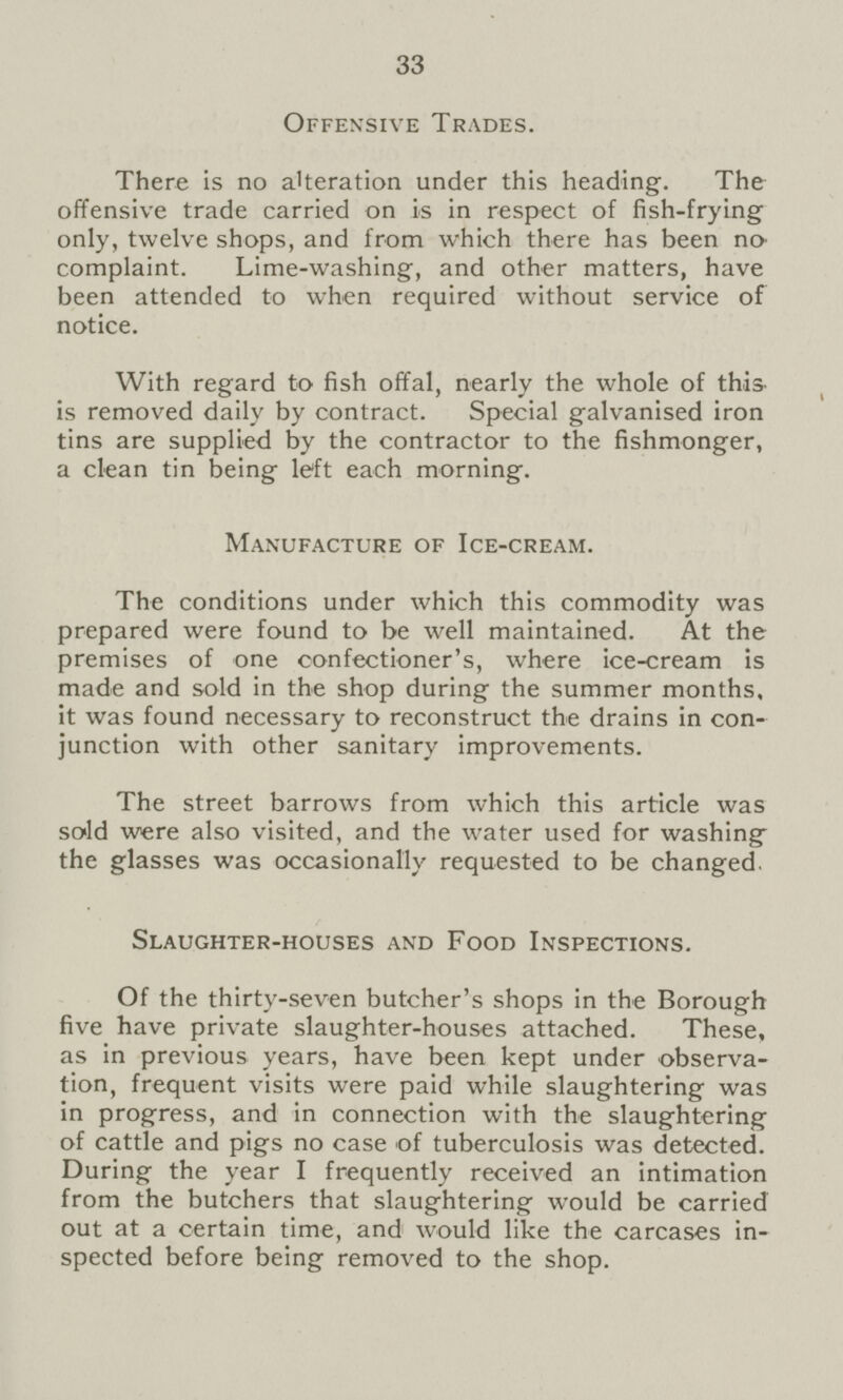 33 Offensive Trades. There is no alteration under this heading. The offensive trade carried on is in respect of fish-frying only, twelve shops, and from which there has been no complaint. Lime-washing, and other matters, have been attended to when required without service of notice. With regard to fish offal, nearly the whole of this is removed daily by contract. Special galvanised iron tins are supplied by the contractor to the fishmonger, a clean tin being left each morning. Manufacture of Ice-cream. The conditions under which this commodity was prepared were found to be well maintained. At the premises of one confectioner's, where ice-cream is made and sold in the shop during the summer months, it was found necessary to reconstruct the drains in con junction with other sanitary improvements. The street barrows from which this article was sold were also visited, and the water used for washing the glasses was occasionally requested to be changed. Slaughter-houses and Food Inspections. Of the thirty-seven butcher's shops in the Borough five have private slaughter-houses attached. These, as in previous years, have been kept under observa tion, frequent visits were paid while slaughtering was in progress, and in connection with the slaughtering of cattle and pigs no case of tuberculosis was detected. During the year I frequently received an intimation from the butchers that slaughtering would be carried out at a certain time, and would like the carcases in spected before being removed to the shop.