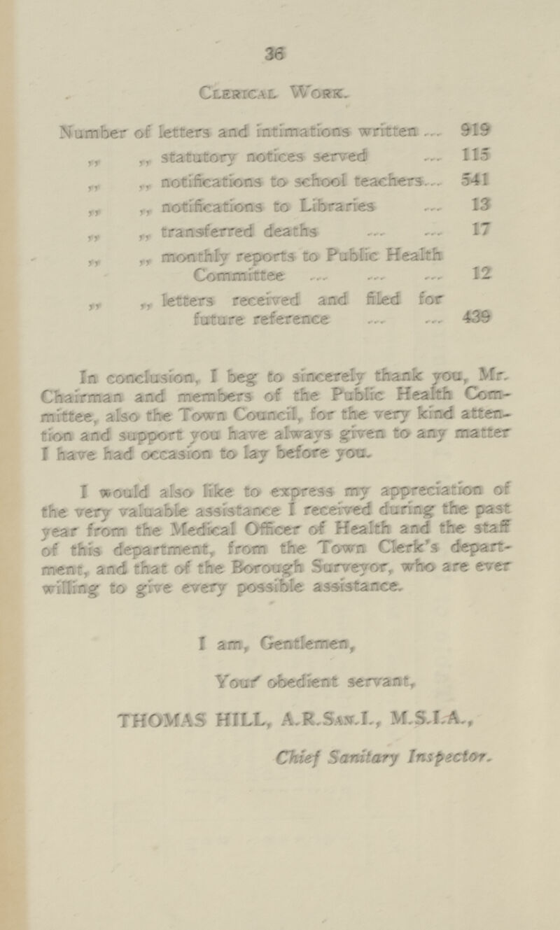 36 Cubical Work. Number of letters and intimations written ... 919 ,, „ statutory notices served — 115 „ Tr notifications to school teachers... 541 „ „ notifications to Libraries 13 „ „ transferred deaths 17 „ „ monthly reports to Public Health Committee — 12 „ „ fetters received and fifed for future reference 439 In conclusion, 1 beg to sincerely thank yen, Mr. Chairman and members of the Public Health Com mittee, also the Town Council, for the very kind atten tion and support you have always given to any matter I have had occasion to lay before yoa. I would also like to express my appreciation of the very valuable assistance I received during the past year from the Medical Officer of Health and the staff of this department, from the Town Clerk's depart ment, and that of the Borough Surveyor, who are ever willing to give every possible assistance. I am, Gentlemen, Youf obedient servant, THOMAS HILL, A.R.Sas.I., M.S.I.A., Chief Sanitary Inspector.