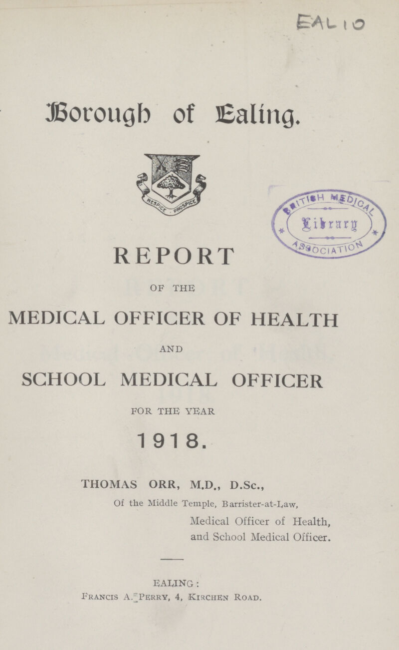 EAL 10 Borough of Ealing. REPORT OF THE MEDICAL OFFICER OF HEALTH AND SCHOOL MEDICAL OFFICER FOR THE YEAR 1918. THOMAS ORR, M.D., D.Sc., Of the Middle Temple, Barrister-at-Law, Medical Officer of Health, and School Medical Officer. EALING : Francis A.Perry, 4, Kirchen Road.