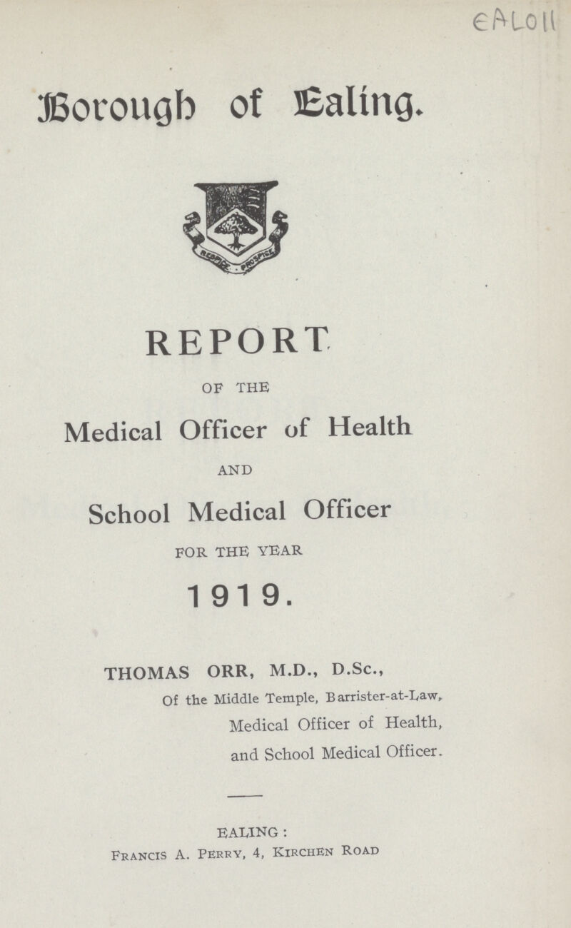 EAL011 Borough of Ealing. REPORT OF THE Medical Officer of Health AND School Medical Officer FOR THE YEAR 1919. THOMAS ORR, M.D., D.Sc., Of the Middle Temple, Barrister-at-Law, Medical Officer of Health, and School Medical Officer. EALING : Francis A. Perry, 4, Kirchen Road