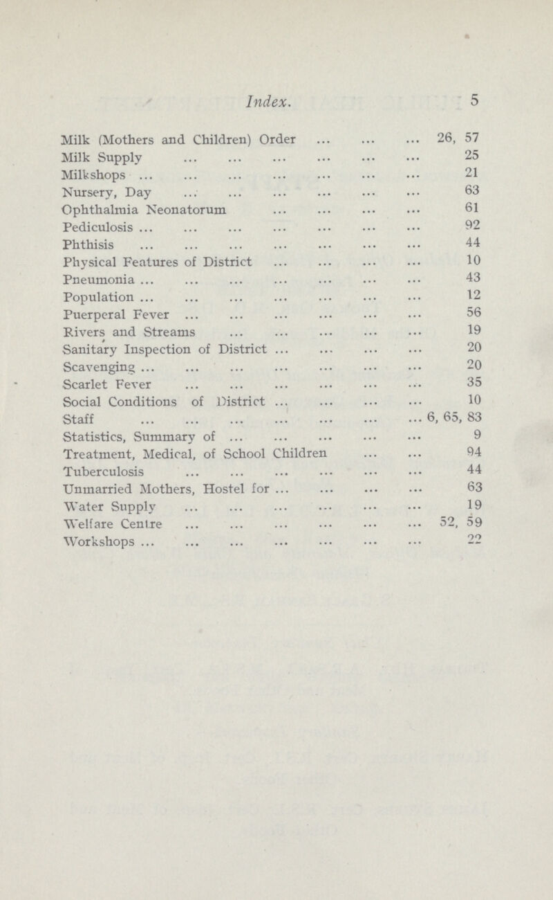 5 Index. Milk (Mothers and Children) Order 26, 57 Milk Supply 25 Milkshops 21 Nursery, Day 63 Ophthalmia Neonatorum 61 Pediculosis 32 Phthisis 44 Physical Features of District 10 Pneumonia 43 Population 12 Puerperal Fever 56 Rivers and Streams 19 Sanitary Inspection of District 20 Scavenging 20 Scarlet Fever 35 Social Conditions of District 10 Staff 6, 65, 83 Statistics, Summary of 9 Treatment, Medical, of School Children 94 Tuberculosis 44 Unmarried Mothers, Hostel for 63 Water Supply 19 Welfare Centre 52, 59 Workshops 22