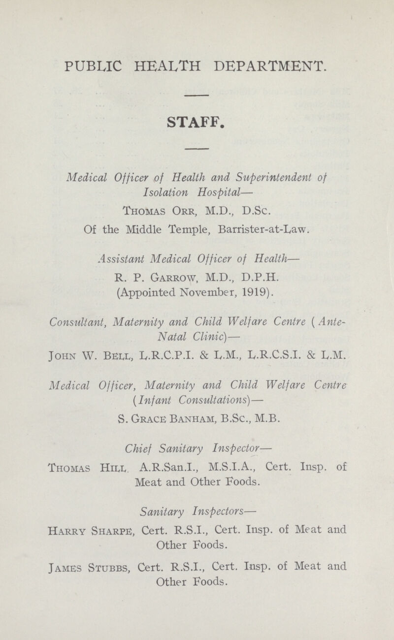 PUBLIC HEALTH DEPARTMENT. STAFF. Medical Officer of Health and Superintendent of Isolation Hospital— Thomas Orr, M.D., D.Sc. Of the Middle Temple, Barrister-at-Law. Assistant Medical Officer of Health— R. P. Garrow, M.D., D.P.H. (Appointed November, 1919). Consultant, Maternity and Child Welfare Centre (Ante Natal Clinic)— John W. Bell, L.R.C.P.I. & L.M., L.R.C.S.I. & L.M. Medical Officer, Maternity and Child Welfare Centre (Infant Consultations)— S. Grace Banham, B.Sc., M.B. Chief Sanitary Inspector— Thomas Hill. A.R.San.I., M.S.I.A., Cert. Insp. of Meat and Other Foods. Sanitary Inspectors— Harry Sharpe, Cert. R.S.I., Cert. Insp. of Meat and Other Foods. James Stubbs, Cert. R.S.I., Cert. Insp. of Meat and Other Foods.