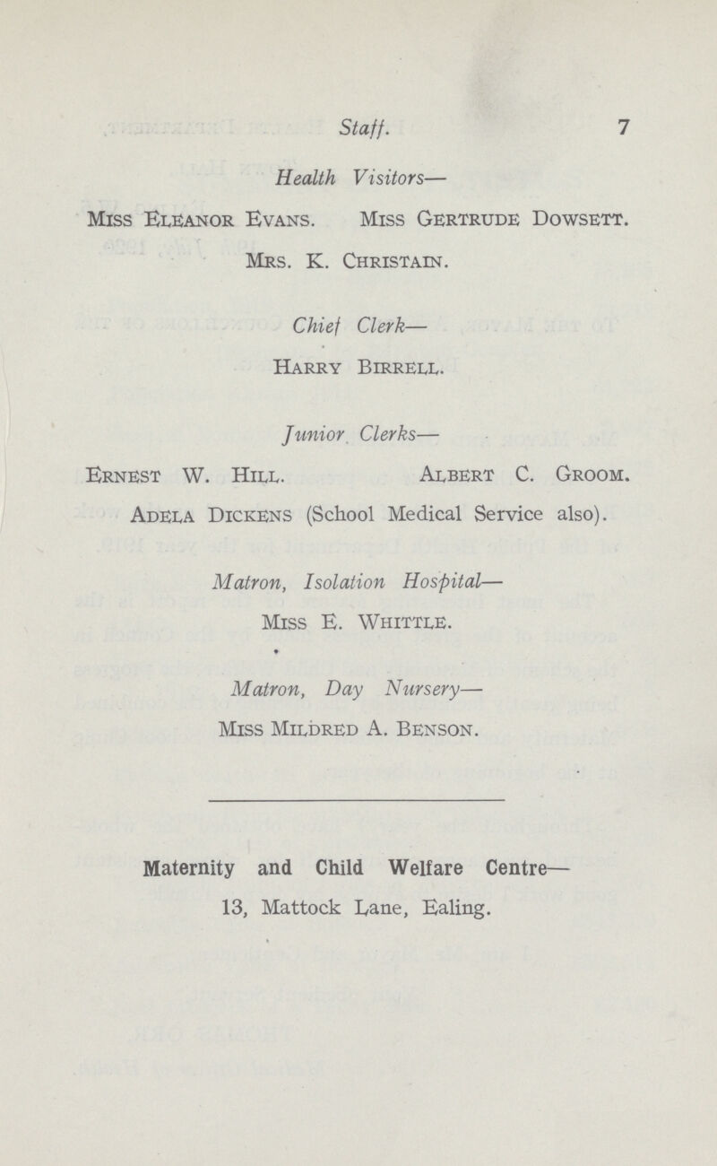 7 Staff. Health Visitors— Miss Eleanor Evans. Miss Gertrude Dowsett. Mrs. K. Christain. Chief Clerk— Harry Birrell. Junior Clerks— Ernest W. Hill. Albert C. Groom. Adela Dickens (School Medical Service also). Matron, Isolation Hospital— Miss E. Whittle. Matron, Day Nursery— Miss Mildred A. Benson. Maternity and Child Welfare Centre— 13, Mattock Lane, Ealing.