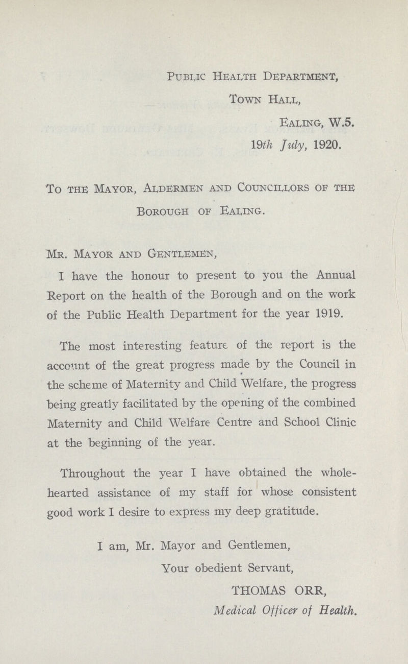 Public Health Department, Town Hall, Ealing, W.5. 19th July, 1920. To the Mayor, Aldermen and Councillors of the Borough of Ealing. Mr. Mayor and Gentlemen, I have the honour to present to you the Annual Report on the health of the Borough and on the work of the Public Health Department for the year 1919. The most interesting feature of the report is the account of the great progress made by the Council in the scheme of Maternity and Child Welfare, the progress being greatly facilitated by the opening of the combined Maternity and Child Welfare Centre and School Clinic at the beginning of the year. Throughout the year I have obtained the whole hearted assistance of my staff for whose consistent good work I desire to express my deep gratitude. I am, Mr. Mayor and Gentlemen, Your obedient Servant, THOMAS ORR, Medical Officer of Health.