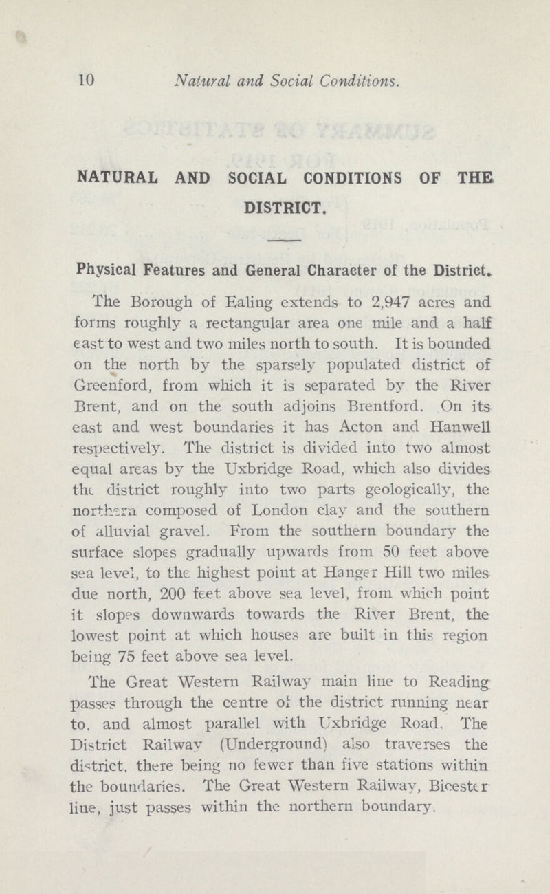10 Natural and Social Conditions. NATURAL AND SOCIAL CONDITIONS OF THE DISTRICT. Physical Features and General Character of the District. The Borough of Ealing extends to 2,947 acres and forms roughly a rectangular area one mile and a half east to west and two miles north to south. It is bounded on the north by the sparsely populated district of Greenford, from which it is separated by the River Brent, and on the south adjoins Brentford. On its east and west boundaries it has Acton and Hanwell respectively. The district is divided into two almost equal areas by the Uxbridge Road, which also divides the district roughly into two parts geologically, the northern composed of London clay and the southern of alluvial gravel. From the southern boundary the surface slopes gradually upwards from 50 feet above sea level, to the highest point at Hanger Hill two miles due north, 200 feet above sea level, from which point it slopes downwards towards the River Brent, the lowest point at which houses are built in this region being 75 feet above sea level. The Great Western Railway main line to Reading passes through the centre of the district running near to. and almost parallel with Uxbridge Road. The District Railwav (Underground) also traverses the district, there being no fewer than five stations within the boundaries. The Great Western Railway, Bicester line, just passes within the northern boundary.