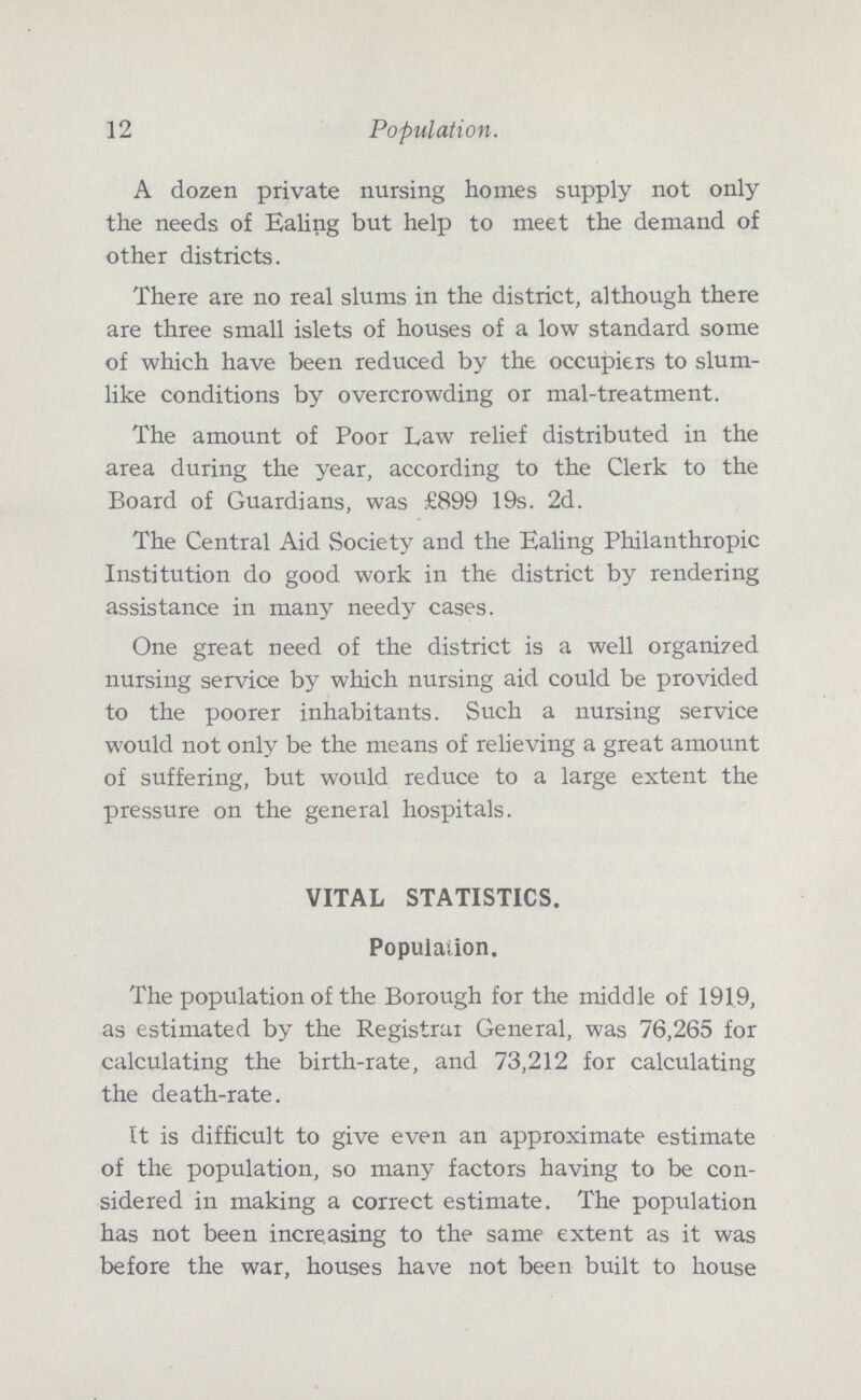 12 Population. A dozen private nursing homes supply not only the needs of Ealing but help to meet the demand of other districts. There are no real slums in the district, although there are three small islets of houses of a low standard some of which have been reduced by the occupiers to slum like conditions by overcrowding or mal-treatment. The amount of Poor Law relief distributed in the area during the year, according to the Clerk to the Board of Guardians, was £899 19s. 2d. The Central Aid Society and the Ealing Philanthropic Institution do good work in the district by rendering assistance in many needy cases. One great need of the district is a well organized nursing service by which nursing aid could be provided to the poorer inhabitants. Such a nursing service would not only be the means of relieving a great amount of suffering, but would reduce to a large extent the pressure on the general hospitals. VITAL STATISTICS. Population. The population of the Borough for the middle of 1919, as estimated by the Registrar General, was 76,265 for calculating the birth-rate, and 73,212 for calculating the death-rate. It is difficult to give even an approximate estimate of the population, so many factors having to be con sidered in making a correct estimate. The population has not been increasing to the same extent as it was before the war, houses have not been built to house