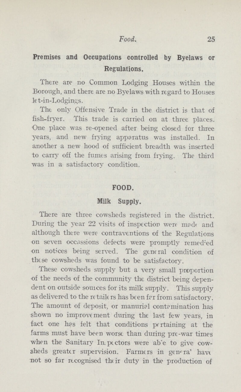 25 Food. Premises and Occupations controlled by Byelaws or Regulations. There are no Common Lodging Houses within the Borough, and there are no Byelaws with regard to Houses let-in-Lodgings. The only Offensive Trade in the district is that of fish-fryer. This trade is carried on at three places. One place was re-opened after being closed for three years, and new frying apparatus was installed. In another a new hood of sufficient breadth was inserted to carry off the fumes arising from frying. The third was in a satisfactory condition. FOOD. Milk Supply. There are three cowsheds registered in the district. During the year 22 visits of inspection were made and although there were contraventions of the Regulations on seven occasions defects were promptly remeded on notices being served. The general condition of these cowsheds was found to be satisfactory. These cowsheds supply but a very small proportion of the needs of the community the district being depen dent on outside sources for its milk supply. This supply as delivered to the retailers has been far from satisfactory. The amount of deposit, or manurial contamination has shown no improvement during the last few years, in fact one has felt that conditions pertaining at the farms must have been worse than during pre-war times when the Sanitary In, pectors were ab'e to give cow sheds greater supervision. Farmers in genera have not so far recognised their duty in the production of