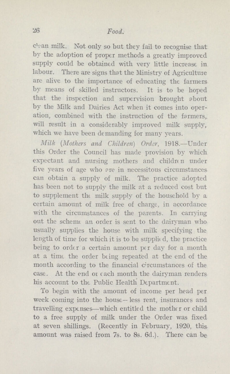 26 Food. clean milk. Not only so but they fail to recognise that by the adoption of proper methods a greatly improved supply could be obtained with very little increase in labour. There are signs that the Ministry of Agriculture are alive to the importance of educating the farmers by means of skilled instructors. It is to be hoped that the inspection and supervision brought about by the Milk and Dairies Act when it comes into oper ation, combined with the instruction of the farmers, will result in a considerably improved milk supply, which we have been demanding for many years. Milk (Mothers and Children) Order, 1918.—Under this Order the Council has made provision by which expectant and nursing mothers and childn n under five years of age who are in necessitous circumstances can obtain a supply of milk. The practice adopted has been not to supply the milk at a reduced cost but to supplement the milk supply of the household by a certain amount of milk free of charge, in accordance with the circumstances of the parents. In carrying out the scheme an order is sent to the dairyman who usually supplies the house with milk specifying the length of time for which it is to be supplit d, the practice being to order a certain amount per day for a month at a time the order being repeated at the end of the month according to the financial circumstances of the case. At the end on each month the dairyman renders his account to the Public Health Department. To begin with the amount of income per head per week coming into the house— less rent, insurances and travelling expenses—which entitled the mother or child to a free supply of milk under the Order was fixed at seven shillings. (Recently in February, 1920, this amount was raised from 7s. to 8s. 6d.). There can be