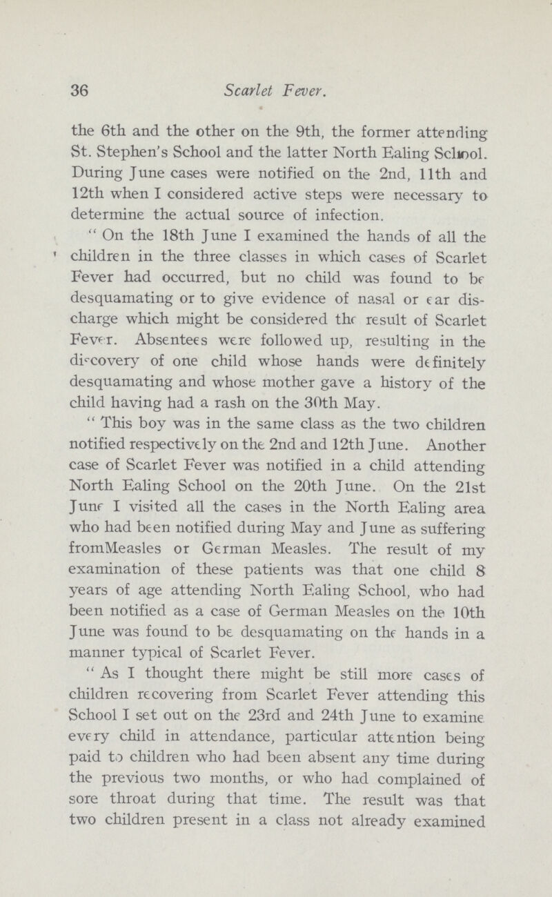 36 Scarlet Fever. the 6th and the other on the 9th, the former attending St. Stephen's School and the latter North Ealing School. During June cases were notified on the 2nd, 11th and 12th when I considered active steps were necessary to determine the actual source of infection. On the 18th June I examined the hands of all the ' children in the three classes in which cases of Scarlet Fever had occurred, but no child was found to be desquamating or to give evidence of nasal or ear dis charge which might be considered the result of Scarlet Fever. Absentees were followed up, resulting in the discovery of one child whose hands were definitely desquamating and whose mother gave a history of the child having had a rash on the 30th May.  This boy was in the same class as the two children notified respectively on the 2nd and 12th June. Another case of Scarlet Fever was notified in a child attending North Ealing School on the 20th June. On the 21st June I visited all the cases in the North Ealing area who had been notified during May and June as suffering fromMeasles or German Measles. The result of my examination of these patients was that one child 8 years of age attending North Ealing School, who had been notified as a case of German Measles on the 10th June was found to be desquamating on the hands in a manner typical of Scarlet Fever.  As I thought there might be still more cases of children recovering from Scarlet Fever attending this School I set out on the 23rd and 24th June to examine every child in attendance, particular attention being paid to children who had been absent any time during the previous two months, or who had complained of sore throat during that time. The result was that two children present in a class not already examined