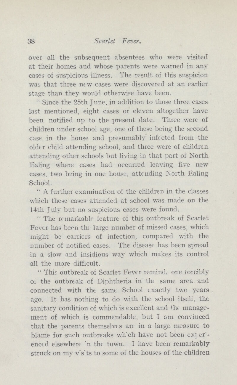 38 Scarlet Fever. over all the subsequent absentees who were visited at their homes and whose parents were warned in any cases of suspicious illness. The result of this suspicion was that three ne w cases were discovered at an earlier stage than they would otherwise have been. Since the 25th June, in addition to those three cases last mentioned, eight cases or eleven altogether have been notified up to the present date. Three were of children under school age, one of these being the second case in the house and presumably infected from the older child attending school, and three were of children attending other schools but living in that part of North Ealing where cases had occurred leaving five new cases, two being in one house, attending North Ealing School. A further examination of the children in the classes which these cases attended at school was made on the 14th July but no suspicious cases were found. The remarkable feature of this outbreak of Scarlet Fever has been the large number of missed cases, which might be carriers of infection, compared with the number of notified cases. The disease has been spread in a slow and insidious way which makes its control all the more difficult. This' outbreak of Scarlet Fever remind. one iorcibly of the outbreak of Diphtheria in the same area and connected with the. same School exactly two years ago. It has nothing to do with the school itself, the sanitary condition of which is excellent and the manage ment of which is commendable, but I am convinced that the parents themselves are in a large measure to blame for such outbreaks wh'ch have not been ??? enced elsewhere n the town. I have been remarkably struck on my visits to some of the houses of the children