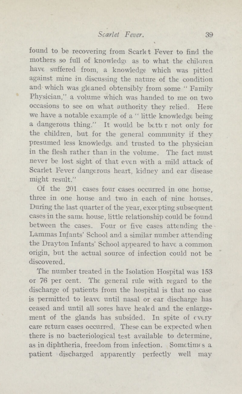 39 Scarlet Fever. found to be recovering from Scarlet Fever to find the mothers so full of knowledge as to what the chilaren have suffered from, a knowledge which was pitted against mine in discussing the nature of the condition and which was gleaned obtensibly from some Family Physician, a volume which was handed to me on two occasions to see on what authority they relied. Here we have a notable example of a little knowledge being a dangerous thing. It would be bette r not only for the children, but for the general community if they presumed less knowledge and trusted to the physician in the flesh rather than in the volume. The fact must never be lost sight of that even with a mild attack of Scarlet Fever dangerous heart, kidney and ear disease might result. Of the 201 cases four cases occurred in one house, three in one house and two in each of nine houses. During the last quarter of the year, excepting subsequent cases in the same house, little relationship could be found between the cases. Four or five cases attending the Lammas Infants' School and a similar number attending the Drayton Infants' School appeared to have a common origin, but the actual source of infection could not be discovered. The number treated in the Isolation Hospital was 153 or 76 per cent. The general rule with regard to the discharge of patients from the hospital is that no case is permitted to leave until nasal or ear discharge has ceased and until all sores have healed and the enlarge ment of the glands has subsided. In spite of every care return cases occurred. These can be expected when there is no bacteriological test available to determine, as in diphtheria, freedom from infection. Sometime s a patient discharged apparently perfectly well may
