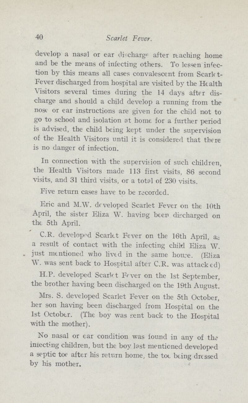 40 Scarlet Fever. develop a nasal or ear discharge after reaching home and be the means of infecting others. To lessen infec tion by this means all cases convalescent from Scarlet Fever discharged from hospital are visited by the Health Visitors several times during the 14 days after dis charge and should a child develop a running from the nose or ear instructions are given for the child not to go to school and isolation at home for a further period is advised, the child being kept under the supervision of the Health Visitors until it is considered that there is no danger of infection. In connection with the supervision of such children, the Health Visitors made 113 first visits, 86 second visits, and 31 third visits, or a total of 230 visits. Five return cases have to be recorded. Eric and M.W. developed Scarlet Fever on the 10th April, the sister Eliza W. having been discharged on the 5th April. C.R. developed Scarlet Fever on the 16th April, as a result of contact with the infecting child Eliza W. just mentioned who lived in the same house. (Eliza W. was sent back to Hospital after C.R. was attacked) H.P. developed Scarlet Fever on the 1st September, the brother having been discharged on the 19th August. Mrs. S. developed Scarlet Fever on the 5th October, her son having been discharged from Hospital on the 1st October. (The boy was sent back to the Hospital with the mother). No nasal or ear condition was found in any of the inrecting children, but the boy last mentioned developed a septic toe after his return home, the toe being dressed by his mother.