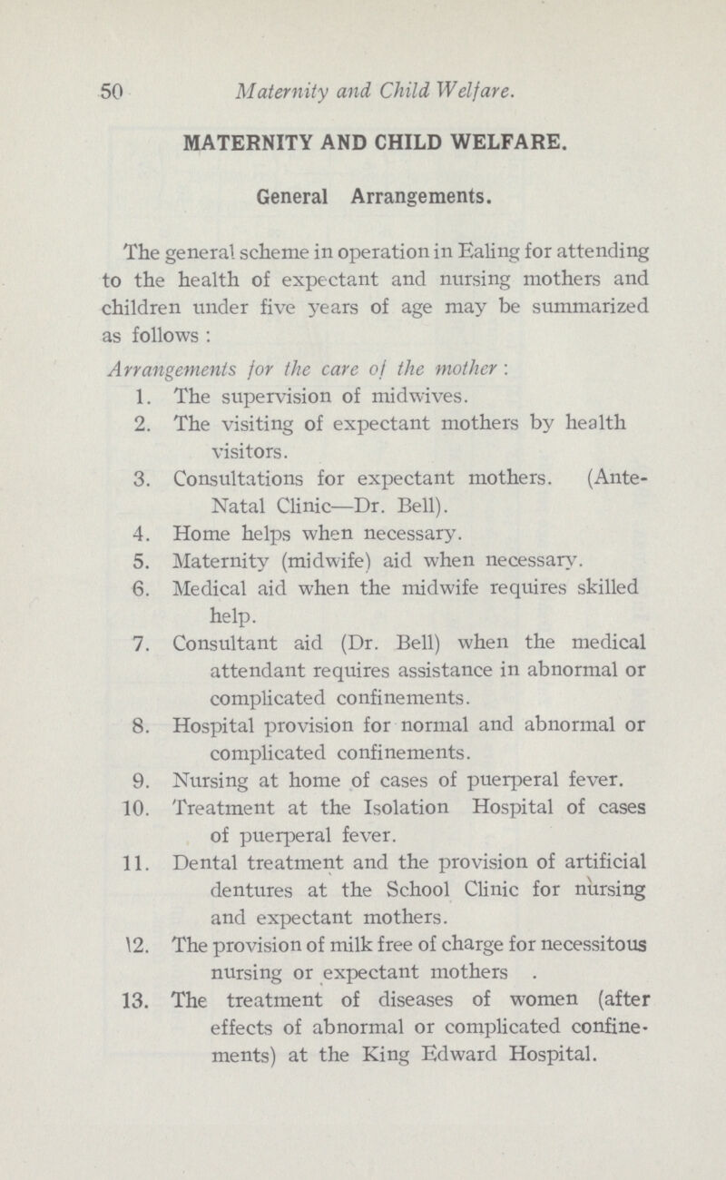50 Maternity and Child Welfare. MATERNITY AND CHILD WELFARE. General Arrangements. The general scheme in operation in Ealing for attending to the health of expectant and nursing mothers and children under five years of age may be summarized as follows : Arrangements for the care of the mother : 1. The supervision of mid wives. 2. The visiting of expectant mothers by health visitors. 3. Consultations for expectant mothers. (Ante- Natal Clinic—Dr. Bell). 4. Home helps when necessary. 5. Maternity (midwife) aid when necessary. 6. Medical aid when the midwife requires skilled help. 7. Consultant aid (Dr. Bell) when the medical attendant requires assistance in abnormal or complicated confinements. 8. Hospital provision for normal and abnormal or complicated confinements. 9. Nursing at home of cases of puerperal fever. 10. Treatment at the Isolation Hospital of cases of puerperal fever. 11. Dental treatment and the provision of artificial dentures at the School Clinic for nursing and expectant mothers. 12. The provision of milk free of charge for necessitous nursing or expectant mothers . 13. The treatment of diseases of women (after effects of abnormal or complicated confine ments) at the King Edward Hospital.