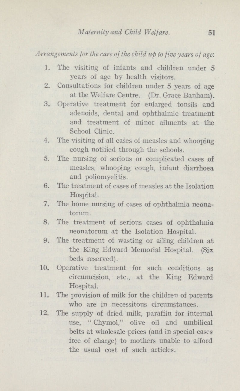 Maternity and. Child Welfare. 51 Arrangements for the care of the child up to five years of age: 1. The visiting of infants and children under 5 years of age by health visitors. 2. Consultations for children under 5 years of age at the Welfare Centre. (Dr. Grace Banham). 3. Operative treatment for enlarged tonsils and adenoids, dental and ophthalmic treatment and treatment of minor ailments at the School Clinic. 4. The visiting of all cases of measles and whooping cough notified through the schools. 5. The nursing of serious or complicated cases of measles, whooping cough, infant diarrhoea and poliomyelitis. 6. The treatment of cases of measles at the Isolation Hospital. 7. The home nursing of cases of ophthalmia neona¬ torum. 8. The treatment of serious cases of ophthalmia neonatorum at the Isolation Hospital. 9. The treatment of wasting or ailing children at the King Edward Memorial Hospital. (Six beds reserved). 10. Operative treatment for such conditions as circumcision, etc., at the King Edward Hospital. 11. The provision of milk for the children of parents who are in necessitous circumstances. 12. The supply of dried milk, paraffin for internal use, Chymol, olive oil and umbilical belts at wholesale prices (and in special cases free of charge) to mothers unable to afford the usual cost of such articles.