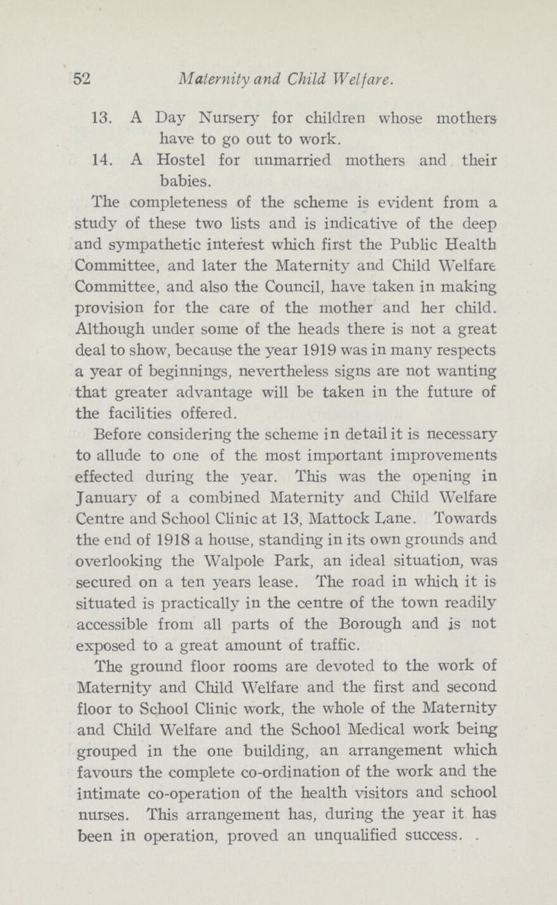 52 Maternity and Child Welfare. 13. A Day Nursery for children whose mothers have to go out to work. 14. A Hostel for unmarried mothers and their babies. The completeness of the scheme is evident from a study of these two lists and is indicative of the deep and sympathetic interest which first the Public Health Committee, and later the Maternity and Child Welfare Committee, and also the Council, have taken in making provision for the care of the mother and her child. Although under some of the heads there is not a great deal to show, because the year 1919 was in many respects a year of beginnings, nevertheless signs are not wanting that greater advantage will be taken in the future of the facilities offered. Before considering the scheme in detail it is necessary to allude to one of the most important improvements effected during the year. This was the opening in January of a combined Maternity and Child Welfare Centre and School Clinic at 13, Mattock Lane. Towards the end of 1918 a house, standing in its own grounds and overlooking the Walpole Park, an ideal situation, was secured on a ten years lease. The road in which it is situated is practically in the centre of the town readily accessible from all parts of the Borough and is not exposed to a great amount of traffic. The ground floor rooms are devoted to the work of Maternity and Child Welfare and the first and second floor to School Clinic work, the whole of the Maternity and Child Welfare and the School Medical work being grouped in the one building, an arrangement which favours the complete co-ordination of the work and the intimate co-operation of the health visitors and school nurses. This arrangement has, during the year it has been in operation, proved an unqualified success.