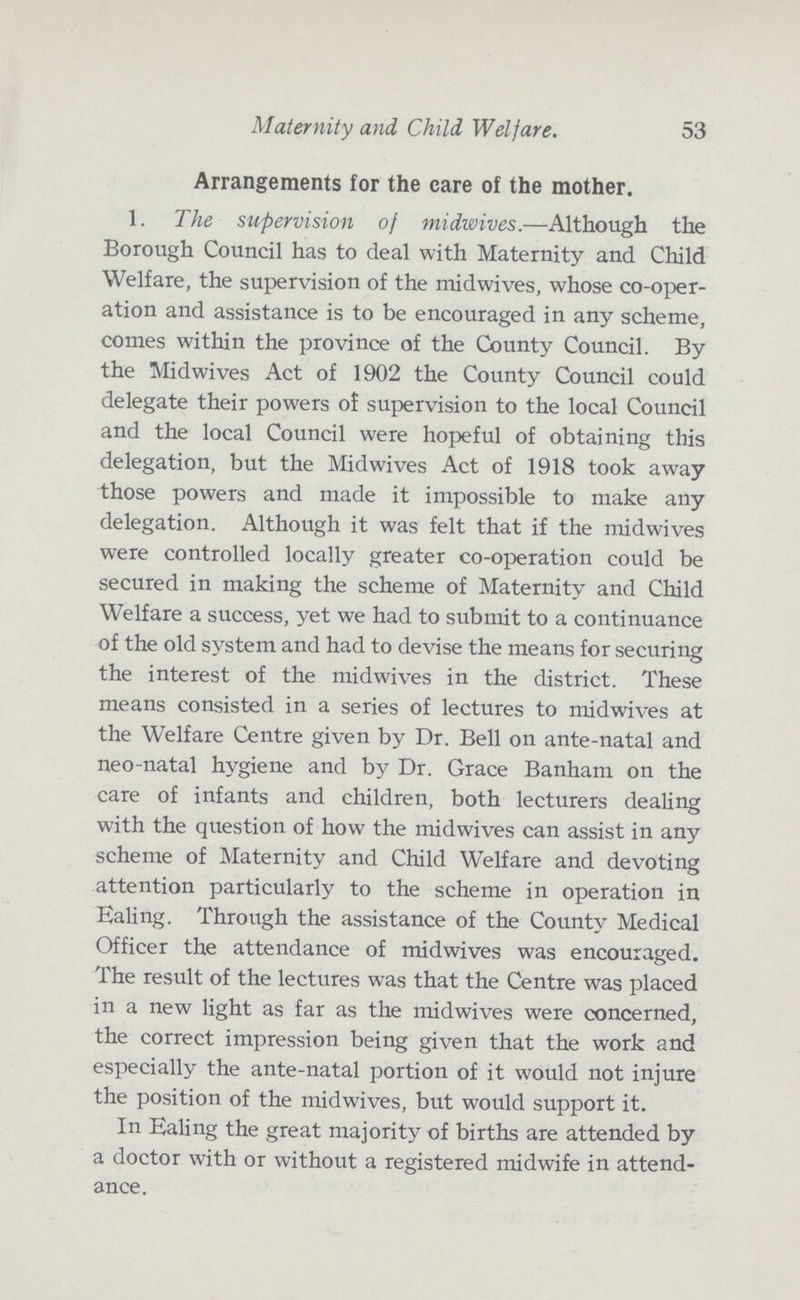 Maternity and Child Welfare. 53 Arrangements for the care of the mother. 1. The supervision of midwives.—Although the Borough Council has to deal with Maternity and Child Welfare, the supervision of the midwives, whose co-oper ation and assistance is to be encouraged in any scheme, comes within the province of the County Council. By the Midwives Act of 1902 the County Council could delegate their powers of supervision to the local Council and the local Council were hopeful of obtaining this delegation, but the Midwives Act of 1918 took away those powers and made it impossible to make any delegation. Although it was felt that if the midwives were controlled locally greater co-operation could be secured in making the scheme of Maternity and Child Welfare a success, yet we had to submit to a continuance of the old system and had to devise the means for securing the interest of the midwives in the district. These means consisted in a series of lectures to midwives at the Welfare Centre given by Dr. Bell on ante-natal and neo-natal hygiene and by Dr. Grace Banham on the care of infants and children, both lecturers dealing with the question of how the midwives can assist in any scheme of Maternity and Child Welfare and devoting attention particularly to the scheme in operation in Ealing. Through the assistance of the County Medical Officer the attendance of midwives was encouraged. The result of the lectures was that the Centre was placed in a new light as far as the midwives were concerned, the correct impression being given that the work and especially the ante-natal portion of it would not injure the position of the midwives, but would support it. In Ealing the great majority of births are attended by a doctor with or without a registered midwife in attend ance.