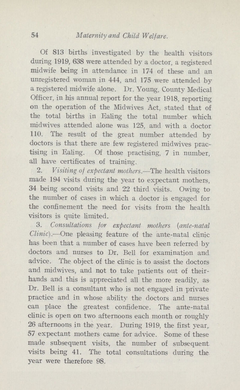54 Maternity and Child Welfare. Of 813 births investigated by the health visitors during 1919, 638 were attended by a doctor, a registered midwife being in attendance in 174 of these and an unregistered woman in 444, and 175 were attended by a registered midwife alone. Dr. Young, County Medical Officer, in his annual report for the year 1918, reporting on the operation of the Midwives Act, stated that of the total births in Ealing the total number which midwives attended alone was 125, and with a doctor 110. The result of the great number attended by doctors is that there are few registered midwives prac tising in Ealing. Of those practising, 7 in number, all have certificates of training. 2. Visiting of expectant mothers.—The health visitors made 194 visits during the year to expectant mothers, 34 being second visits and 22 third visits. Owing to the number of cases in which a doctor is engaged for the confinement the need for visits from the health visitors is quite limited. 3. Consultations for expectant mothers (ante-natal Clinic).—One pleasing feature of the ante-natal clinic has been that a number of cases have been referred by doctors and nurses to Dr. Bell for examination and advice. The object of the clinic is to assist the doctors and midwives, and not to take patients out of their hands and this is appreciated all the more readily, as Dr. Bell is a consultant who is not engaged in private practice and in whose ability the doctors and nurses can place the greatest confidence. The ante-natal clinic is open on two afternoons each month or roughly 26 afternoons in the year. During 1919, the first year, 57 expectant mothers came for advice. Some of these made subsequent visits, the number of subsequent visits being 41. The total consultations during the year were therefore 98.