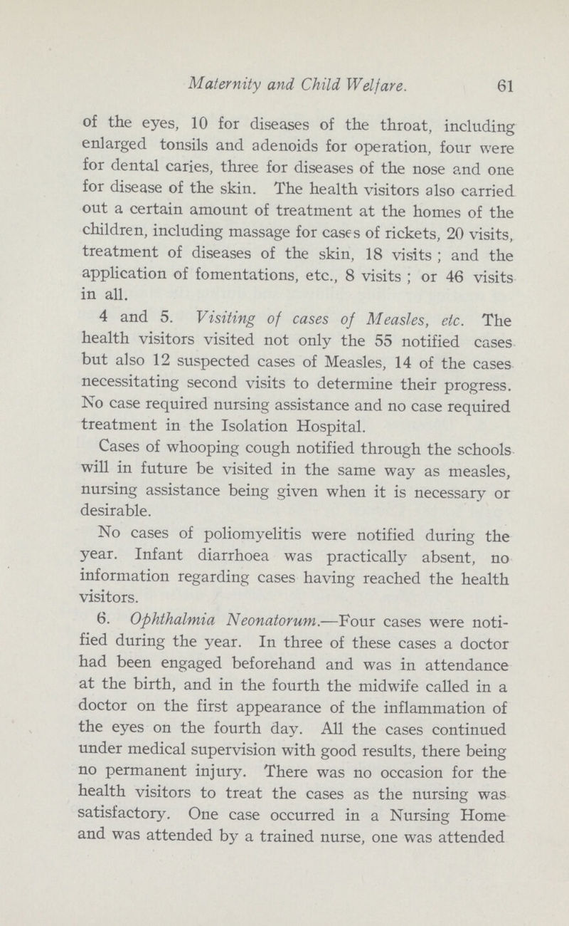 Maternity and Child Welfare. 61 of the eyes, 10 for diseases of the throat, including enlarged tonsils and adenoids for operation, four were for dental caries, three for diseases of the nose and one for disease of the skin. The health visitors also carried out a certain amount of treatment at the homes of the children, including massage for cases of rickets, 20 visits, treatment of diseases of the skin, 18 visits; and the application of fomentations, etc., 8 visits; or 46 visits in all. 4 and 5. Visiting of cases of Measles, etc. The health visitors visited not only the 55 notified cases but also 12 suspected cases of Measles, 14 of the cases necessitating second visits to determine their progress. No case required nursing assistance and no case required treatment in the Isolation Hospital. Cases of whooping cough notified through the schools will in future be visited in the same way as measles, nursing assistance being given when it is necessary or desirable. No cases of poliomyelitis were notified during the year. Infant diarrhoea was practically absent, no information regarding cases having reached the health visitors. 6. Ophthalmia Neonatorum.—Four cases were noti fied during the year. In three of these cases a doctor had been engaged beforehand and was in attendance at the birth, and in the fourth the midwife called in a doctor on the first appearance of the inflammation of the eyes on the fourth day. All the cases continued under medical supervision with good results, there being no permanent injury. There was no occasion for the health visitors to treat the cases as the nursing was satisfactory. One case occurred in a Nursing Home and was attended by a trained nurse, one was attended