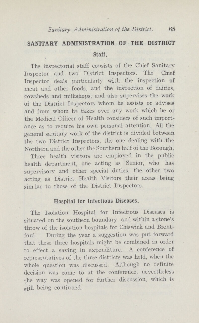 Sanitary Administration of the District. 65 SANITARY ADMINISTRATION OF THE DISTRICT Staff. The inspectorial staff consists of the Chief Sanitary Inspector and two District Inspectors. The Chief Inspector deals particularly with the inspection of meat and other foods, and the inspection of dairies, cowsheds and milkshops, and also supervises the work of the District Inspectors whom he assists or advises and from whom he takes over any work which he or the Medical Officer of Health considers of such import ance as to require his own personal attention. All the general sanitary work of the district is divided between the two District Iaspectors, the one dealing with the Northern and the other the Southern half of the Borough. Three health visitors are employed in the public health department, one acting as Senior, who has supervisory and other special duties, the other two acting as District Health Visitors their areas being sim lar to those of the District Inspectors. Hospital for Infectious Diseases. The Isolation Hospital for Infectious Diseases is situated on the southern boundary and within a stone's throw of the isolation hospitals for Chiswick and Brent ford. During the year a suggestion was put forward that these three hospitals might be combined in order to effect a saving in expenditure. A conference of representatives of the three districts was held, when the whole question was discussed. Although no definite decision was come to at the conference, nevertheless the way was opened for further discussion, which is still being continued.