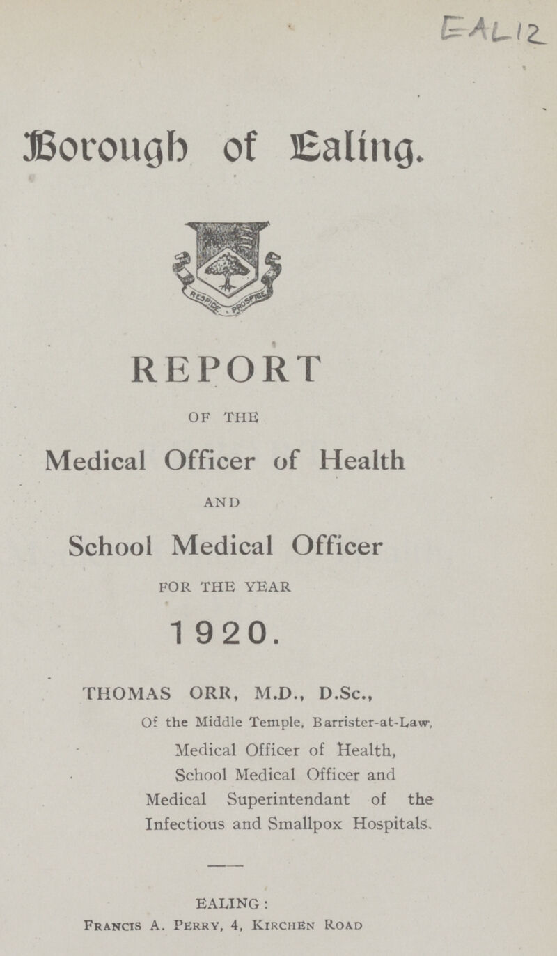 EAL12 Borough of Ealing. REPORT OF THE Medical Officer of Health AND School Medical Officer FOR THE YEAR 1920. THOMAS ORR, M.D., D.Sc., Of the Middle Temple, Barrister-at-Law, Medical Officer of Health, School Medical Officer and Medical Superintendant of the Infectious and Smallpox Hospitals. EALING: Francis A. Perry, 4, Kirchen Road