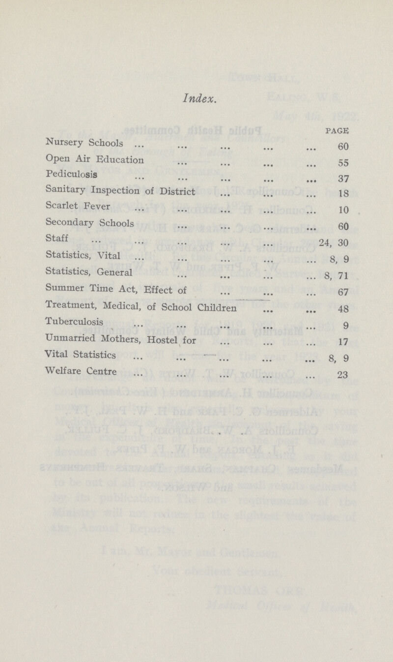 Index. PAGE Nursery Schools 60 Open Air Education 55 Pediculosis 37 Sanitary Inspection of District 18 Scarlet Fever 10 Secondary Schools 60 Staff 24, 30 Statistics, Vital 8, 9 Statistics, General 8, 71 Summer Time Act, Effect of 67 Treatment, Medical, of School Children 48 Tuberculosis 9 Unmarried Mothers, Hostel for 17 Vital Statistics 8, 9 Welfare Centre 23