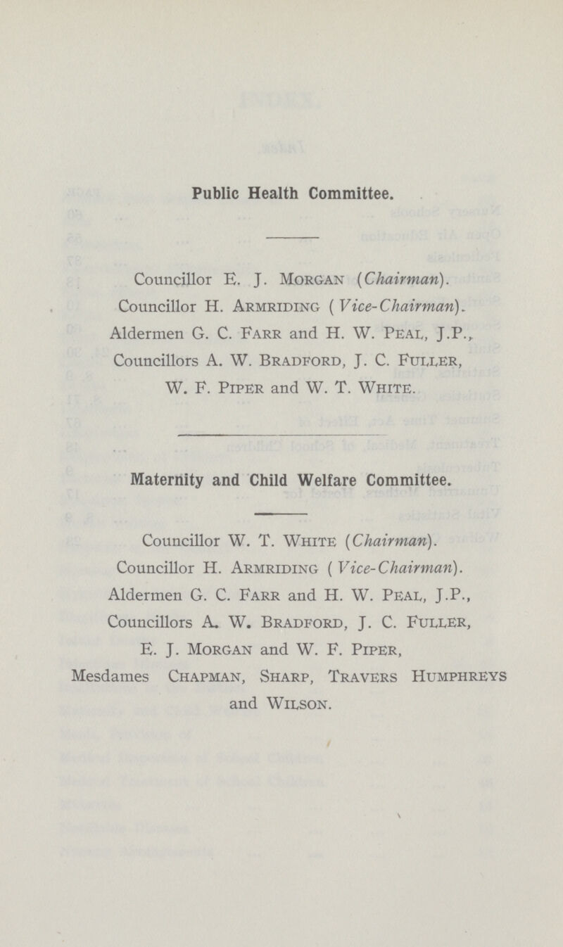 Public Health Committee. Councillor E. J. Morgan {Chairman). Councillor H. Armriding ( Vice-Chairman). Aldermen G. C. Farr and H. W. Peal, J.P., Councillors A. W. Bradford, J. C. Fuller, W. F. Piper and W. T. White. Maternity and Child Welfare Committee. Councillor W. T. White [Chairman). Councillor H. Armriding ( Vice-Chairman). Aldermen G. C. Farr and H. W. Peal, J P-, Councillors A. W. Bradford, J. C. Fuller, E. J. Morgan and W. F. Piper, Mesdames Chapman, Sharp, Travers Humphreys and Wilson.